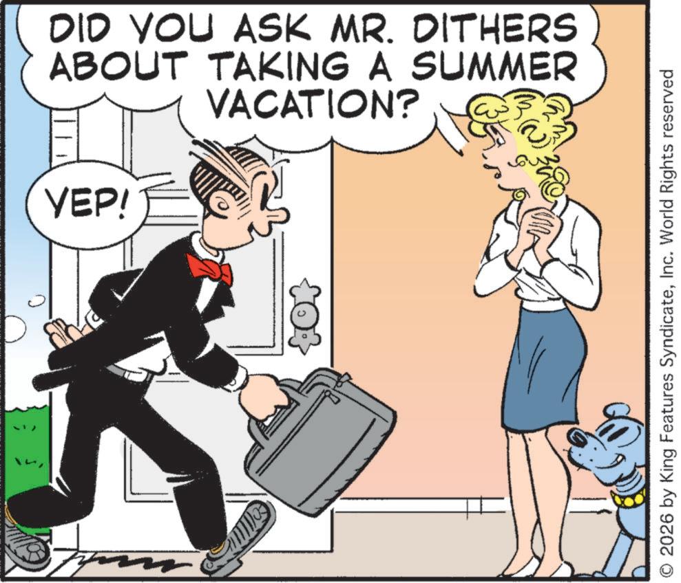 Animated cartoon OCR: DID YOU ASK MR. DITHERS ABOUT TAKING A SUMMER VACATION? YEP! m O 2026 by King Features SyndicateInc. World Rights reserved DID YOU ASK MR . DITHERS ABOUT TAKING A SUMMER VACATION ? YEP ! m O 2026 by King Features SyndicateInc. World Rights reserved