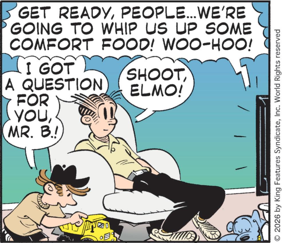 Publication OCR: GET READYPEOPLE... WE'RE GOING TO WHIP US UP SOME COMFORT FOOD! WOO-HOO! I GOT A QUESTION FOR YOUMR. B.! SHOOT ELMO! 2026 by King Features SyndicateInc. World Rights reserved GET READYPEOPLE ... WE'RE GOING TO WHIP US UP SOME COMFORT FOOD ! WOO - HOO ! I GOT A QUESTION FOR YOUMR . B. ! SHOOT ELMO ! 2026 by King Features SyndicateInc. World Rights reserved
