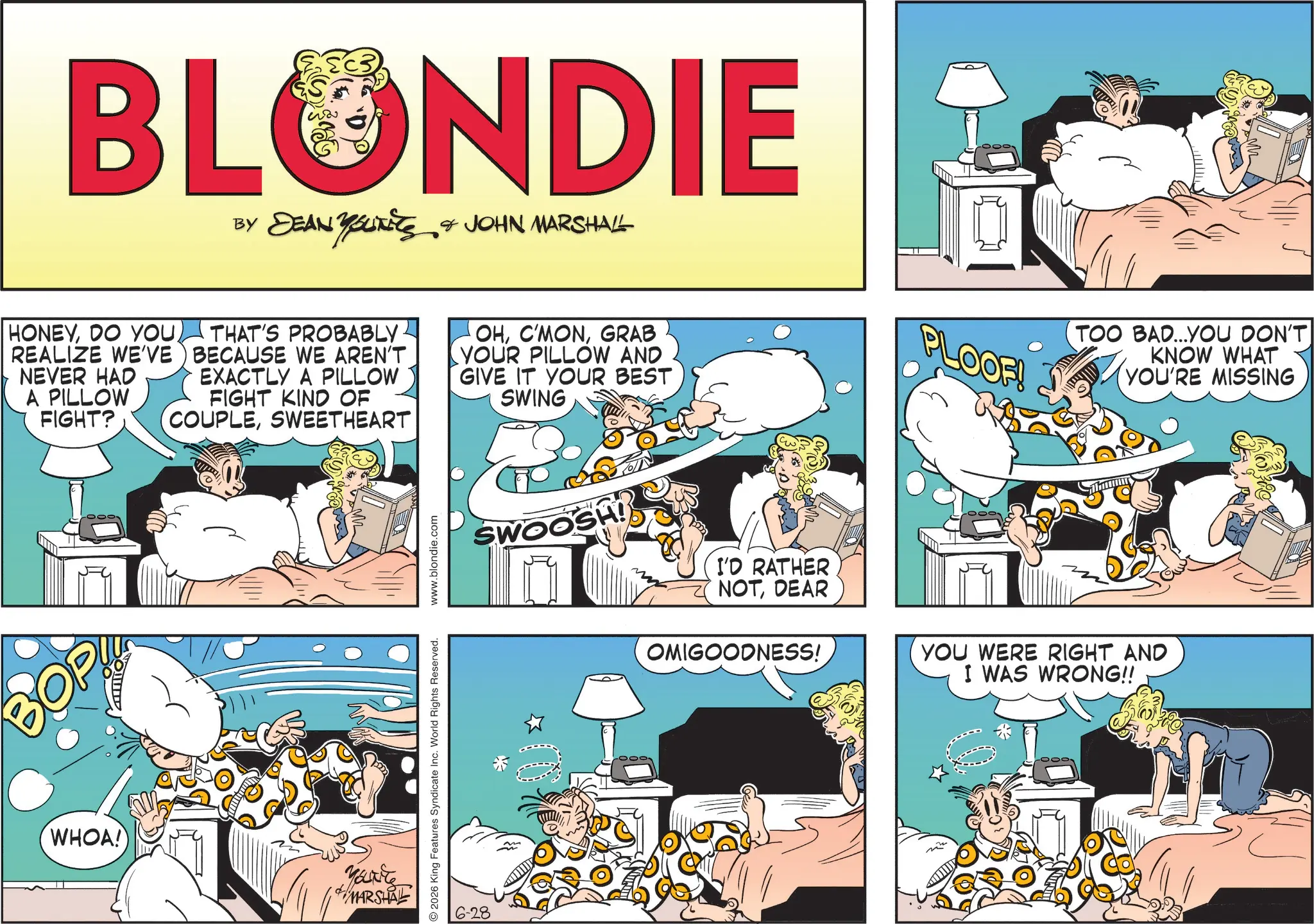 Publication OCR: BLONDIE BY DEAN YOUTEES & JOHN MARSHALL THAT'S PROBABLY BECAUSE WE AREN'T EXACTLY A PILLOW FIGHT KIND OF (COUPLESWEETHEART HONEYDO YOU) REALIZE WE'VE NEVER HAD A PILLOW FIGHT? OHGRAB YOUR PILLOW AND GIVE IT YOUR BEST SWING PLOOF! TOO BAD...YOU DON'T KNOW WHAT YOU'RE MISSING WHOA! You're MARSHAL 2026 King Features Syndicate Inc. World Rights Reserved. www.blondie.com 6-28 SWOOSH! I'D RATHER NOTDEAR OMIGOODNESS! YOU WERE RIGHT AND I WAS WRONG!! BLONDIE BY DEAN YOUTEES & JOHN MARSHALL THAT'S PROBABLY BECAUSE WE AREN'T EXACTLY A PILLOW FIGHT KIND OF ( COUPLESWEETHEART HONEYDO YOU ) REALIZE WE'VE NEVER HAD A PILLOW FIGHT ? OHGRAB YOUR PILLOW AND GIVE IT YOUR BEST SWING PLOOF ! TOO BAD ... YOU DON'T KNOW WHAT YOU'RE MISSING WHOA ! You're MARSHAL 2026 King Features Syndicate Inc. World Rights Reserved . www.blondie.com 6-28 SWOOSH ! I'D RATHER NOTDEAR OMIGOODNESS ! YOU WERE RIGHT AND I WAS WRONG !!