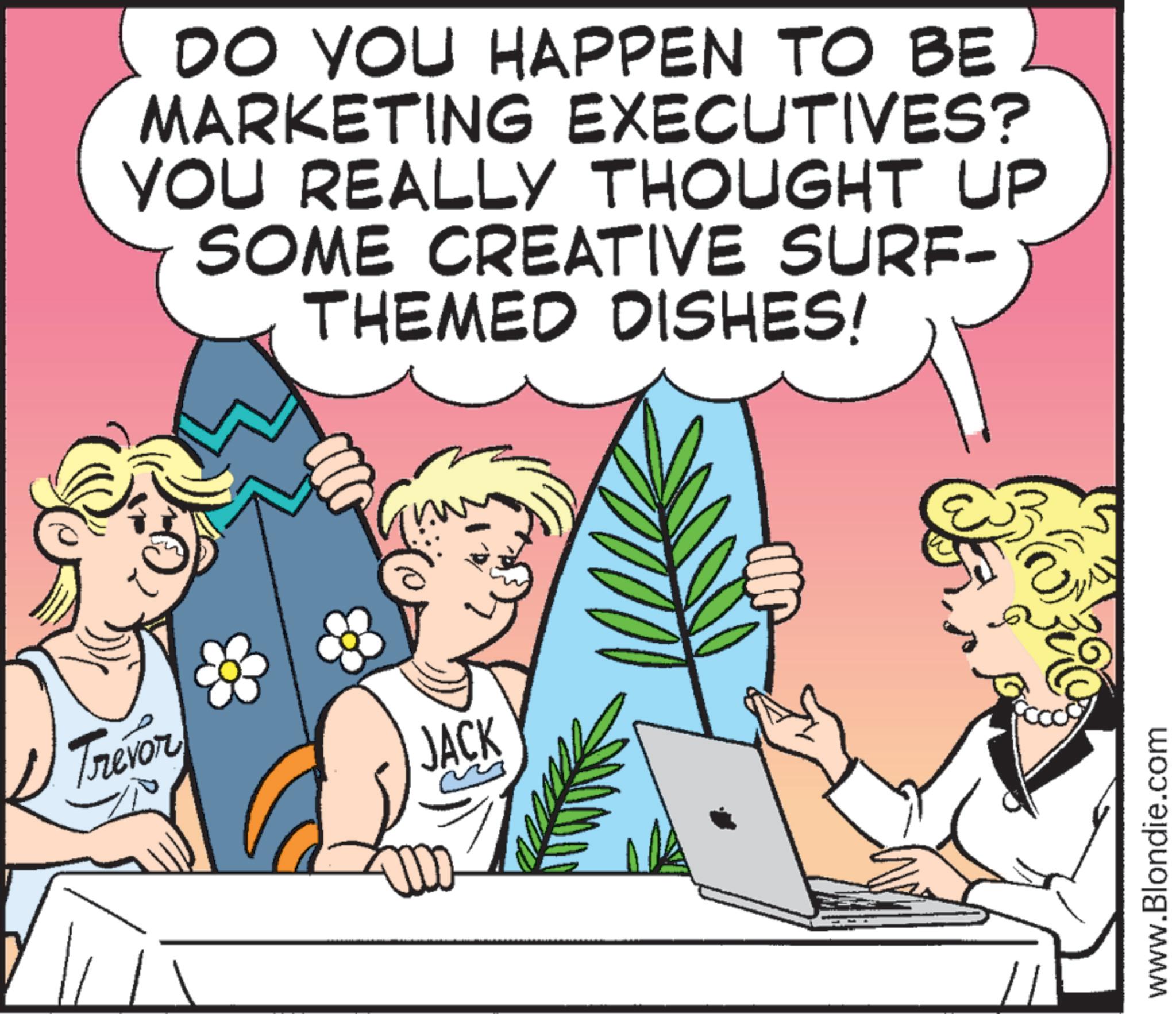 Happiness OCR: DO YOU HAPPEN TO BE MARKETING EXECUTIVES? YOU REALLY THOUGHT UP SOME CREATIVE SURF- THEMED DISHES! Trevor JACK www.Blondie.com DO YOU HAPPEN TO BE MARKETING EXECUTIVES ? YOU REALLY THOUGHT UP SOME CREATIVE SURF- THEMED DISHES ! Trevor JACK www.Blondie.com
