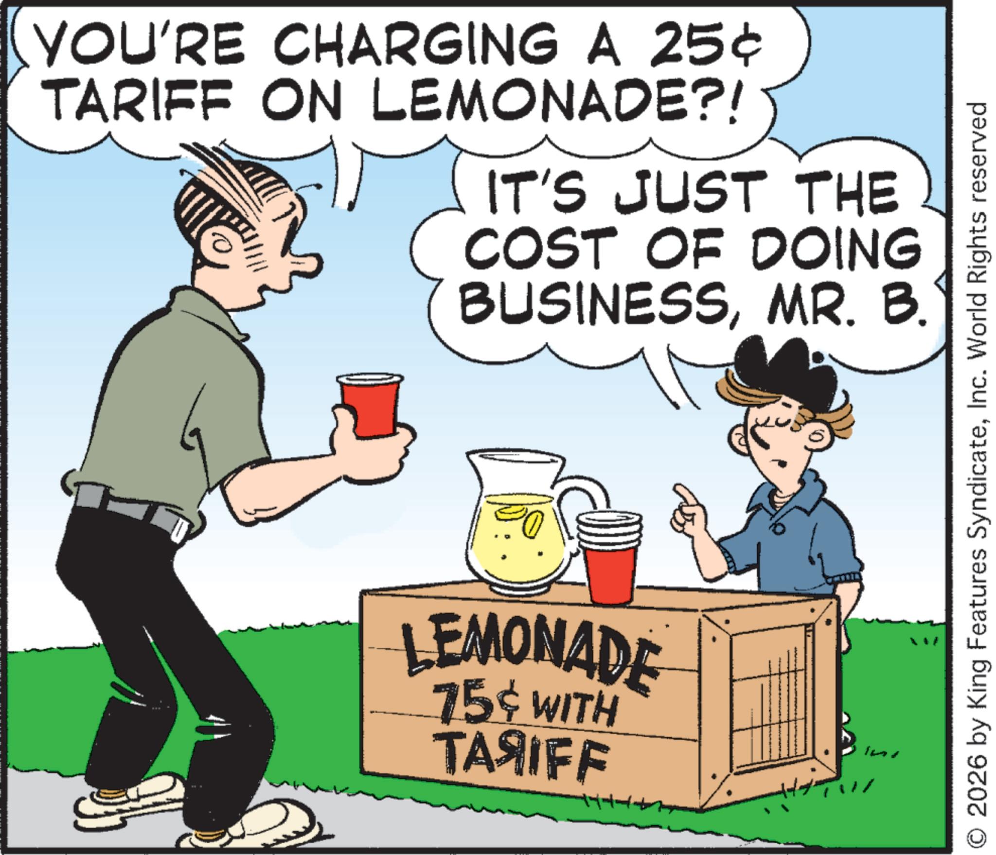 OCR: YOU'RE CHARGING A 25¢ TARIFF ON LEMONADE?! IT'S JUST THE COST OF DOING BUSINESSMR. B. LEMONADE 75% WITH TA?IFF O 2026 by King Features SyndicateInc. World Rights reserved YOU'RE CHARGING A 25 ¢ TARIFF ON LEMONADE ?! IT'S JUST THE COST OF DOING BUSINESSMR . B. LEMONADE 75 % WITH TA?IFF O 2026 by King Features SyndicateInc. World Rights reserved