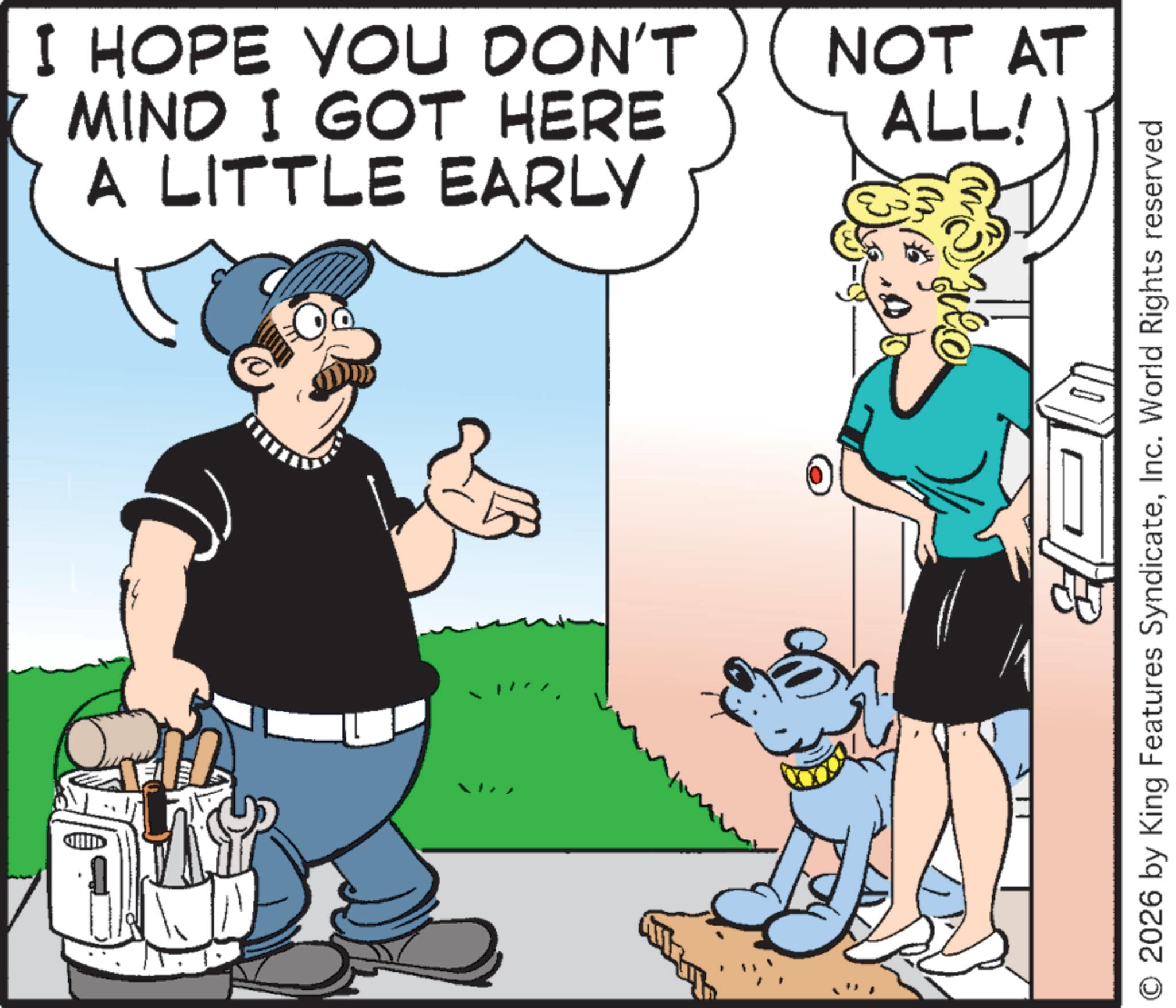 Comics OCR: I HOPE YOU DON'T MIND I GOT HERE A LITTLE EARLY NOT AT ALL! O 2026 by King Features SyndicateInc. World Rights reserved I HOPE YOU DON'T MIND I GOT HERE A LITTLE EARLY NOT AT ALL ! O 2026 by King Features SyndicateInc. World Rights reserved