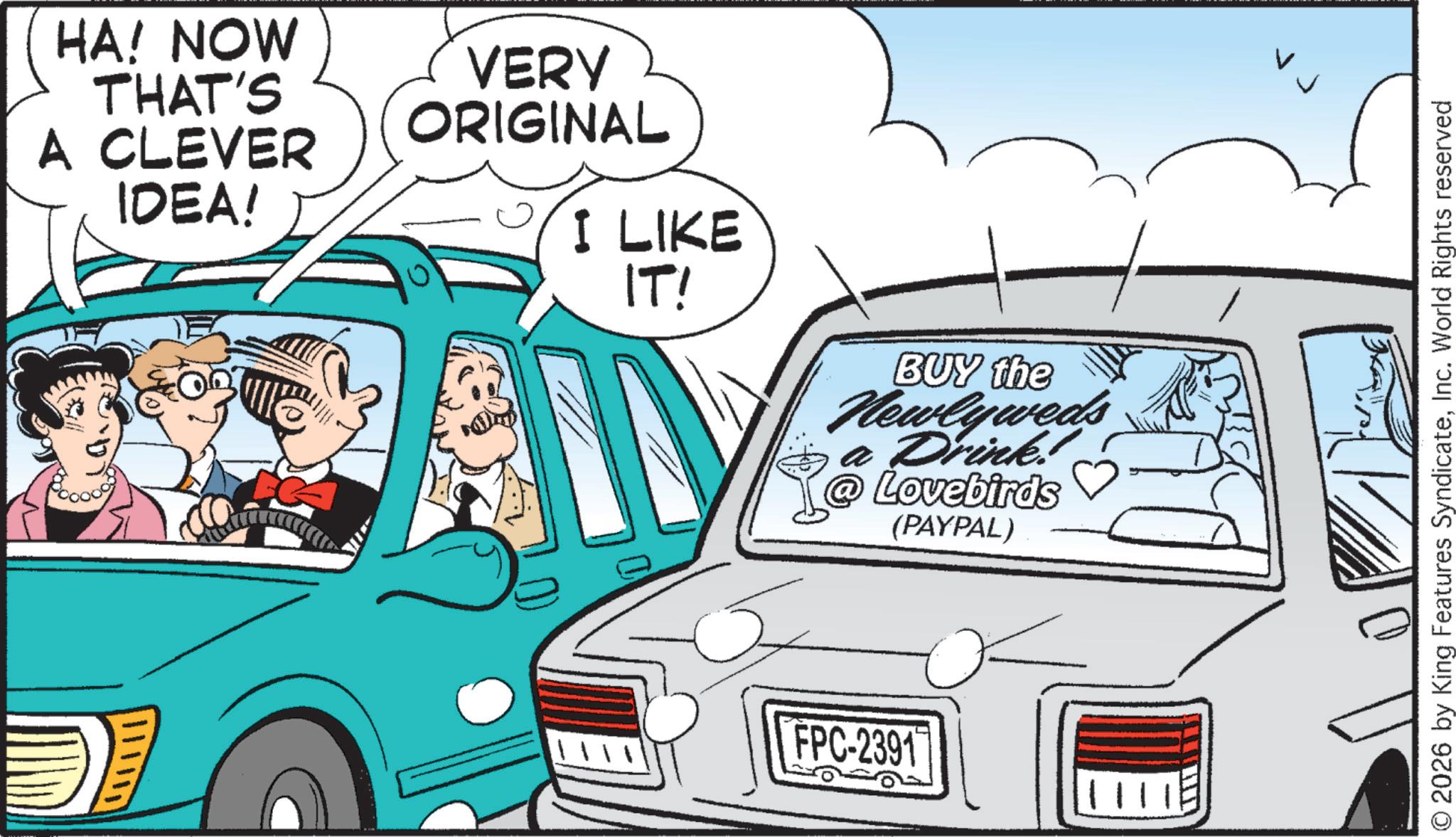 Kit car OCR: HA! NOW THAT'S A CLEVER IDEA! VERY ORIGINAL I LIKE IT! BUY the Newlyweds a Drink. Lovebirds (PAYPAL) FPC-2391 © 2026 by King Features SyndicateInc. World Rights reserved HA ! NOW THAT'S A CLEVER IDEA ! VERY ORIGINAL I LIKE IT ! BUY the Newlyweds a Drink . Lovebirds ( PAYPAL ) FPC - 2391 © 2026 by King Features SyndicateInc. World Rights reserved