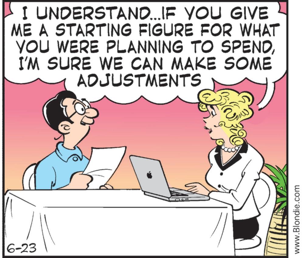 Comics OCR: 6-23 I UNDERSTAND... IF YOU GIVE ME A STARTING FIGURE FOR WHAT YOU WERE PLANNING TO SPENDI'M SURE WE CAN MAKE SOME ADJUSTMENTS www.Blondie.com 6-23 I UNDERSTAND ... IF YOU GIVE ME A STARTING FIGURE FOR WHAT YOU WERE PLANNING TO SPENDI'M SURE WE CAN MAKE SOME ADJUSTMENTS www.Blondie.com