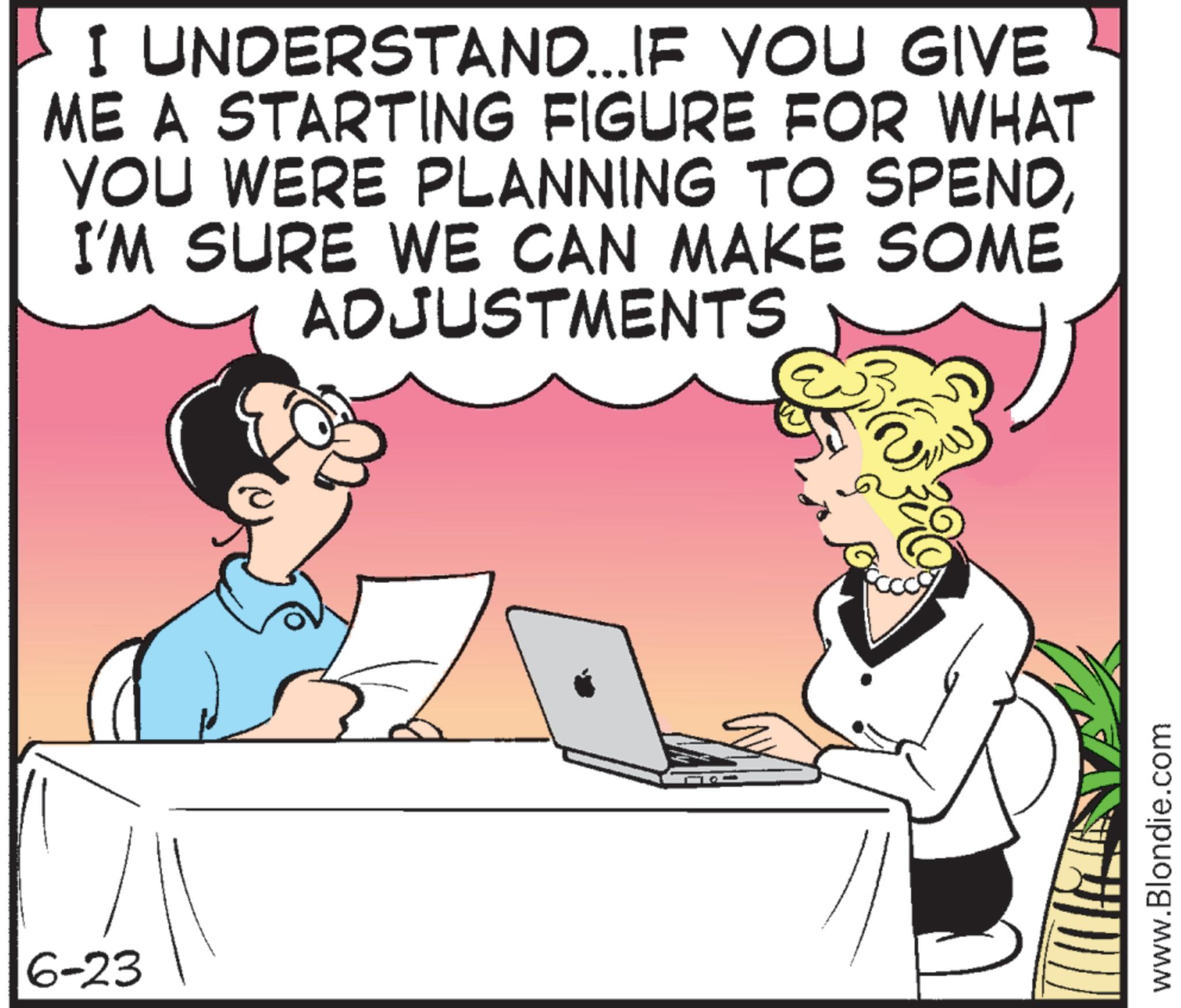 Comics OCR: 6-23 I UNDERSTAND... IF YOU GIVE ME A STARTING FIGURE FOR WHAT YOU WERE PLANNING TO SPENDI'M SURE WE CAN MAKE SOME ADJUSTMENTS www.Blondie.com 6-23 I UNDERSTAND ... IF YOU GIVE ME A STARTING FIGURE FOR WHAT YOU WERE PLANNING TO SPENDI'M SURE WE CAN MAKE SOME ADJUSTMENTS www.Blondie.com