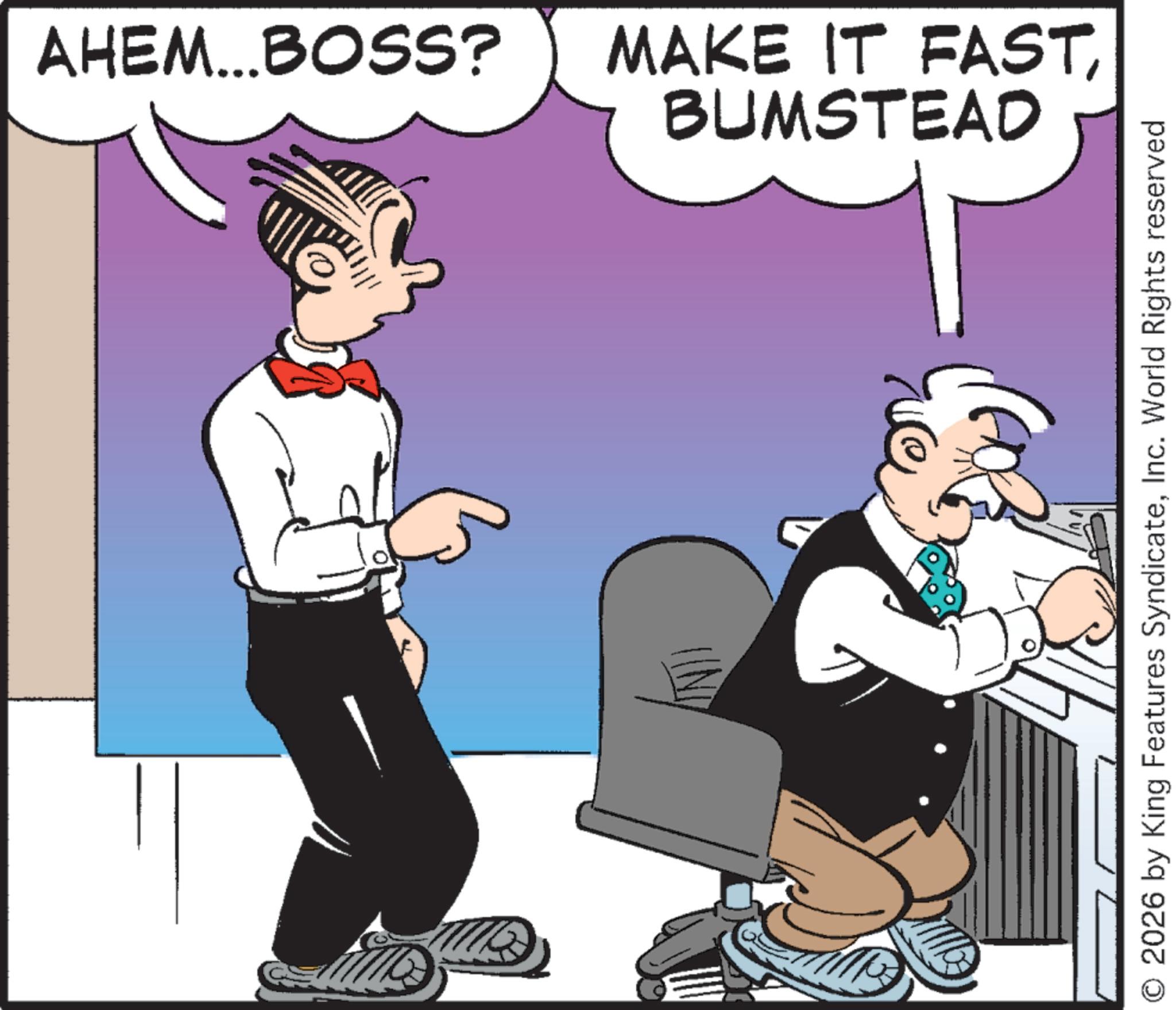 Fictional character OCR: AHEM...BOSS? MAKE IT FASTBUMSTEAD O 2026 by King Features SyndicateInc. World Rights reserved AHEM ... BOSS ? MAKE IT FASTBUMSTEAD O 2026 by King Features SyndicateInc. World Rights reserved