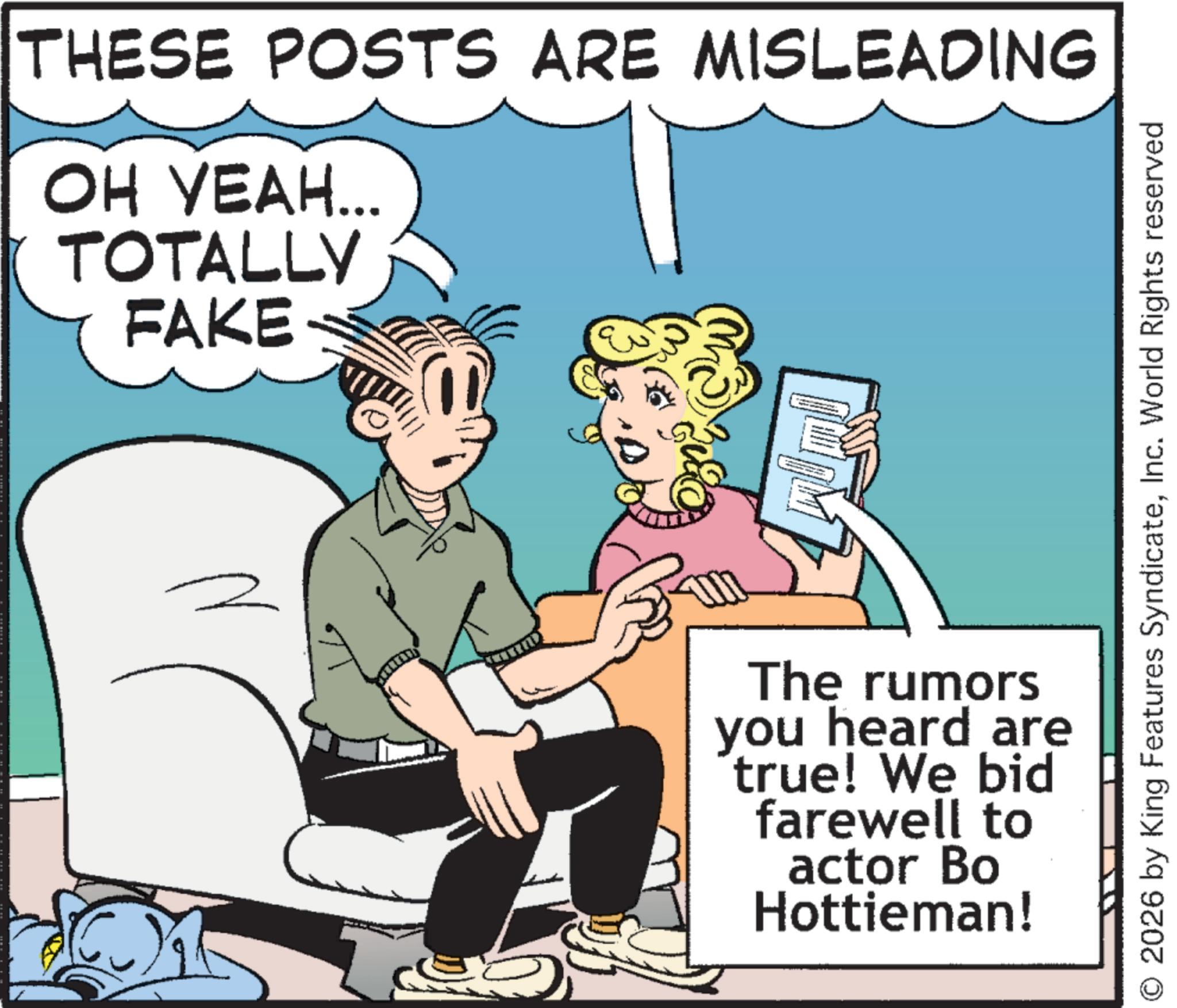 Publication OCR: THESE POSTS ARE MISLEADING ?? ????... TOTALLY FAKE © 2026 by King Features SyndicateInc. World Rights reserved The rumors you heard are true! We bid farewell to actor Bo Hottieman! THESE POSTS ARE MISLEADING ?? ???? ... TOTALLY FAKE © 2026 by King Features SyndicateInc. World Rights reserved The rumors you heard are true ! We bid farewell to actor Bo Hottieman !