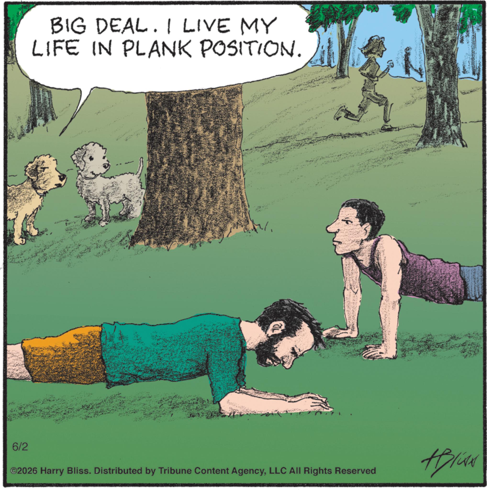 Fiction OCR: BIG DEAL. I LIVE MY LIFE IN PLANK POSITION. 6/2 ©2026 Harry Bliss. Distributed by Tribune Content AgencyLLC All Rights Reserved #Brian BIG DEAL . I LIVE MY LIFE IN PLANK POSITION . 6/2 © 2026 Harry Bliss . Distributed by Tribune Content AgencyLLC All Rights Reserved #Brian