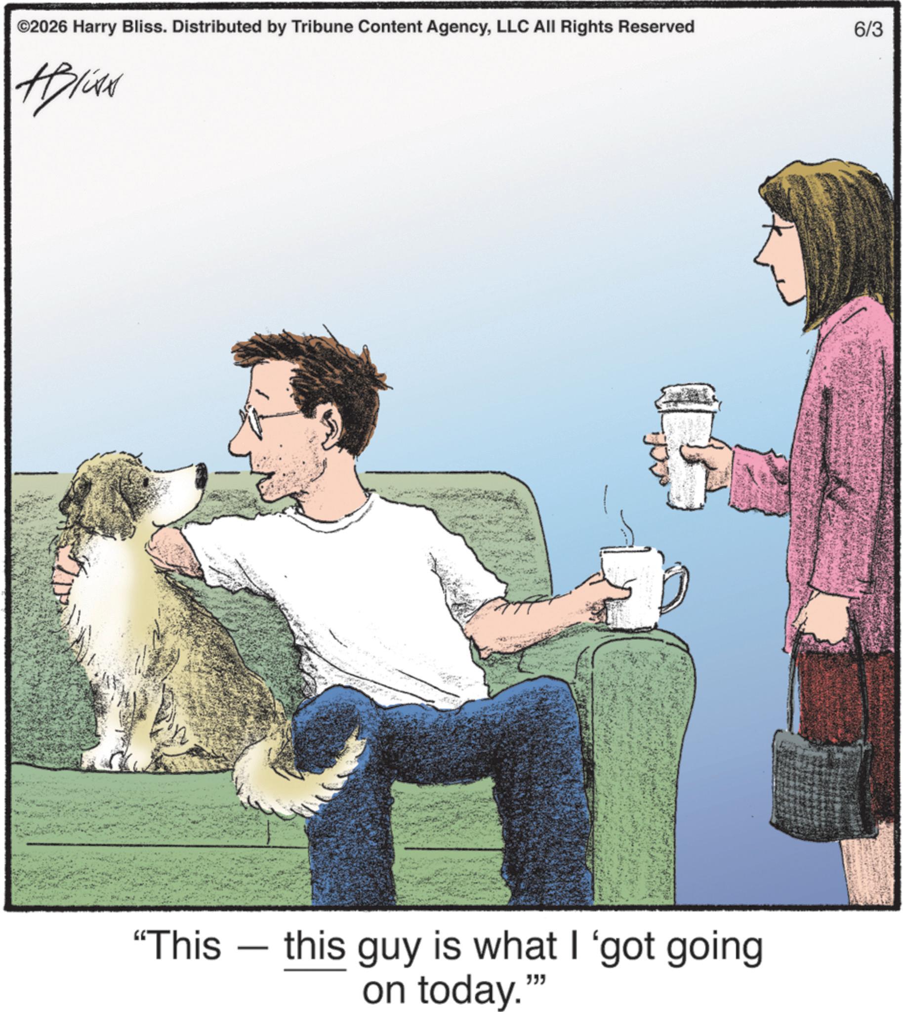 Fiction OCR: ©2026 Harry Bliss. Distributed by Tribune Content AgencyLLC All Rights Reserved 6/3 Alive "This this guy is what I 'got going on today." """ © 2026 Harry Bliss . Distributed by Tribune Content AgencyLLC All Rights Reserved 6/3 Alive " This this guy is what I ' got going on today . " " " "