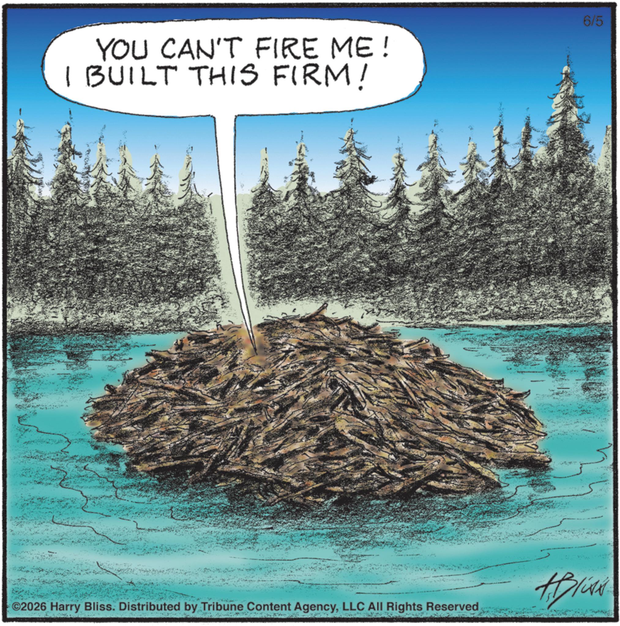 OCR: YOU CAN'T FIRE ME! I BUILT THIS FIRM! 6/5 Bliss ©2026 Harry Bliss. Distributed by Tribune Content AgencyLLC All Rights Reserved YOU CAN'T FIRE ME ! I BUILT THIS FIRM ! 6/5 Bliss © 2026 Harry Bliss . Distributed by Tribune Content AgencyLLC All Rights Reserved