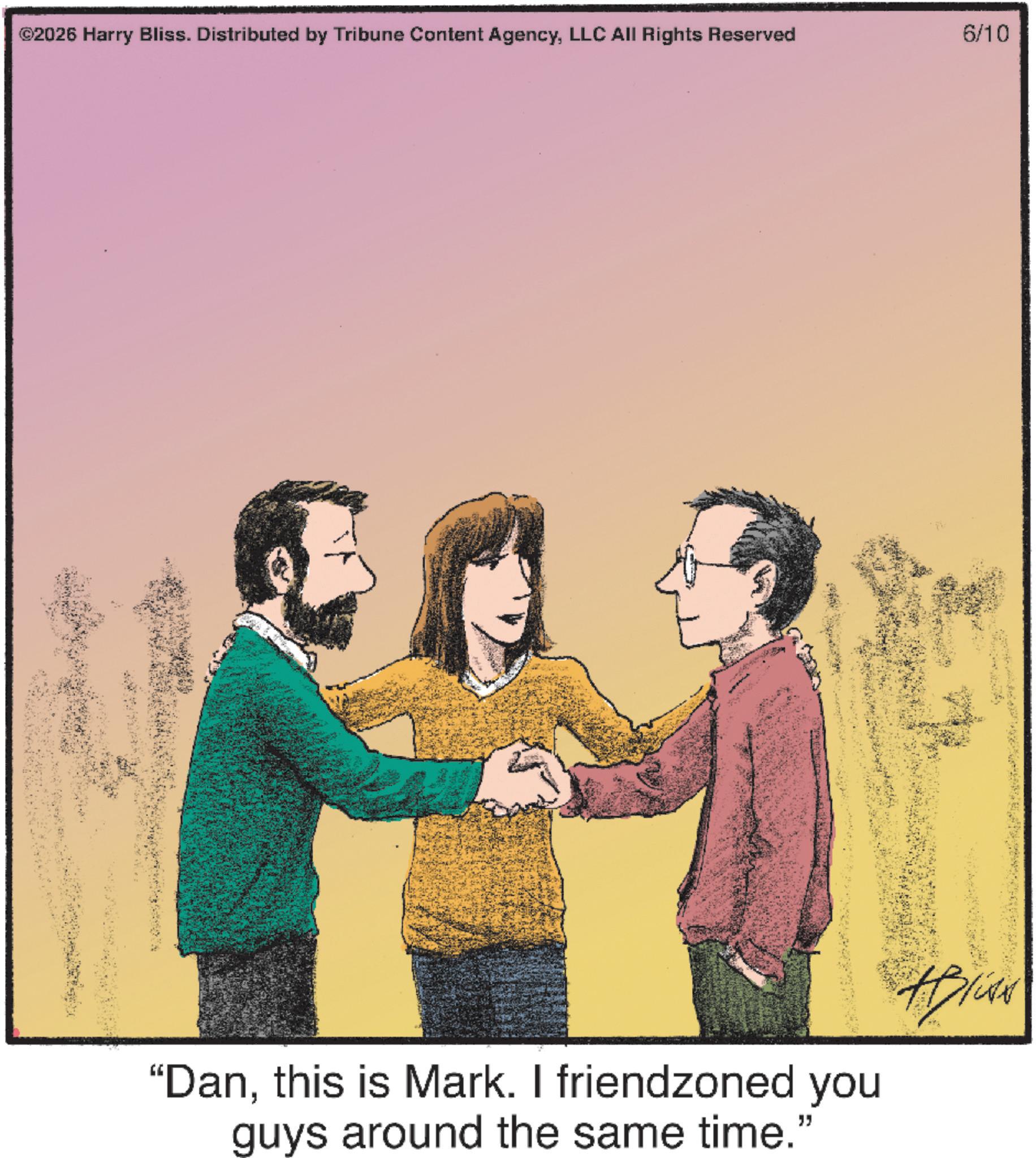 Animated cartoon OCR: ©2026 Harry Bliss. Distributed by Tribune Content AgencyLLC All Rights Reserved 6/10 "Danthis is Mark. I friendzoned you guys around the same time." © 2026 Harry Bliss . Distributed by Tribune Content AgencyLLC All Rights Reserved 6/10 " Danthis is Mark . I friendzoned you guys around the same time . "