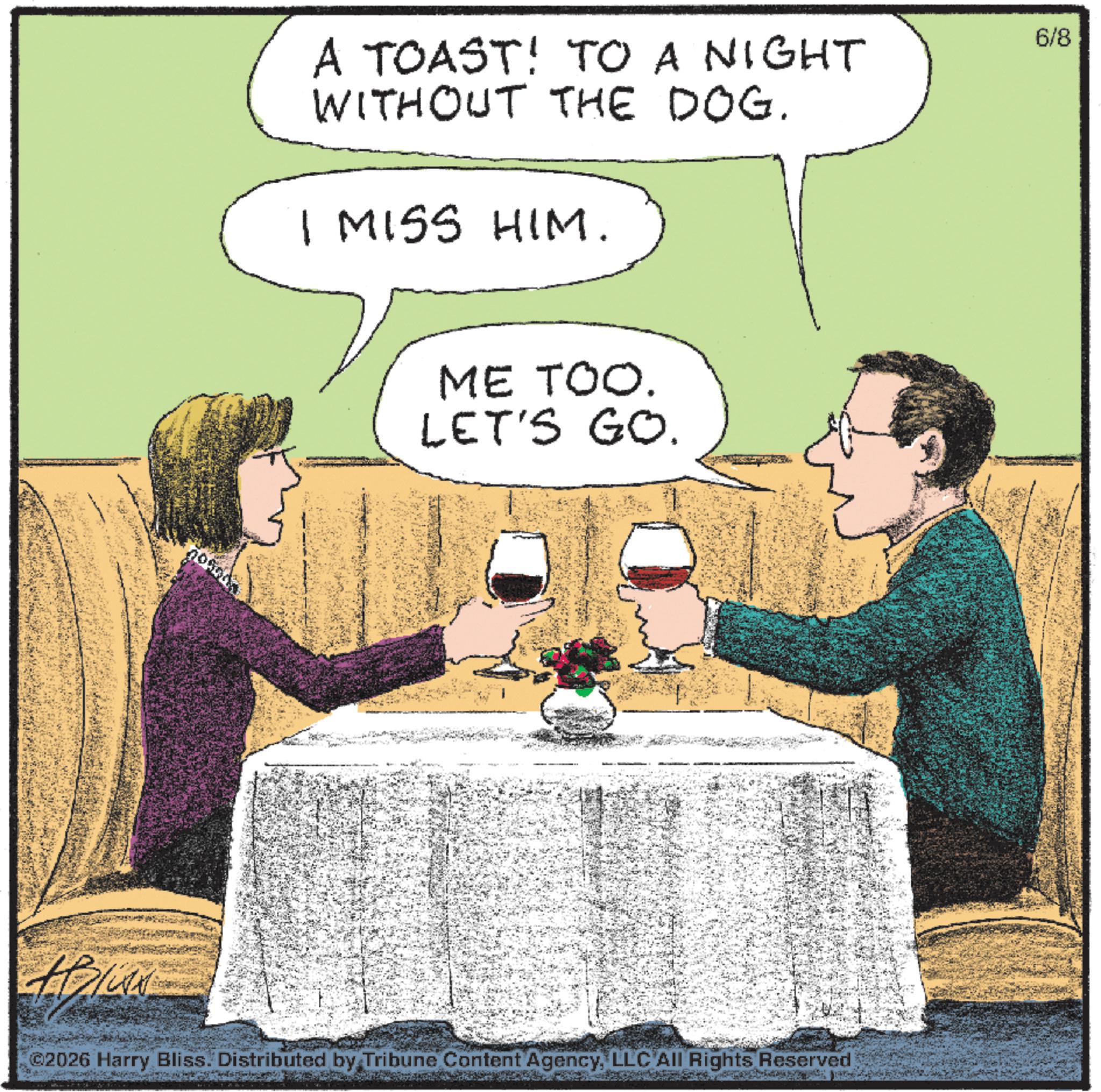 Animated cartoon OCR: A TOAST! TO A NIGHT WITHOUT THE DOG. I MISS HIM. 6/8 ME TOO. LET'S GO. ©2026 Harry Bliss. Distributed by Tribune Content AgencyLLC All Rights Reserved A TOAST ! TO A NIGHT WITHOUT THE DOG . I MISS HIM . 6/8 ME TOO . LET'S GO . © 2026 Harry Bliss . Distributed by Tribune Content AgencyLLC All Rights Reserved