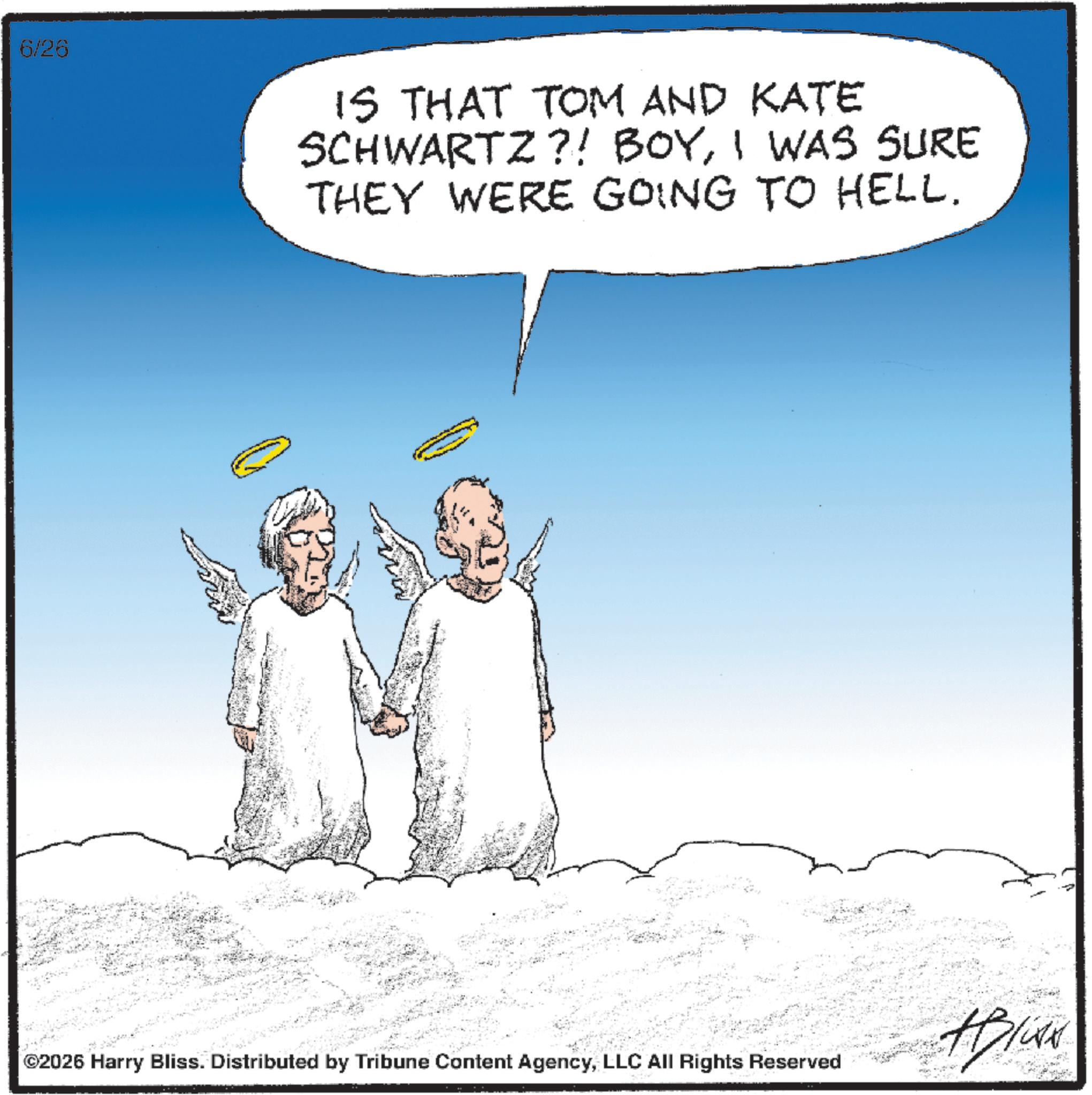 Photo caption OCR: 6/26 IS THAT TOM AND KATE SCHWARTZ?! BOYI WAS SURE THEY WERE GOING TO HELL. ©2026 Harry Bliss. Distributed by Tribune Content AgencyLLC All Rights Reserved Bliss 6/26 IS THAT TOM AND KATE SCHWARTZ ?! BOYI WAS SURE THEY WERE GOING TO HELL . © 2026 Harry Bliss . Distributed by Tribune Content AgencyLLC All Rights Reserved Bliss
