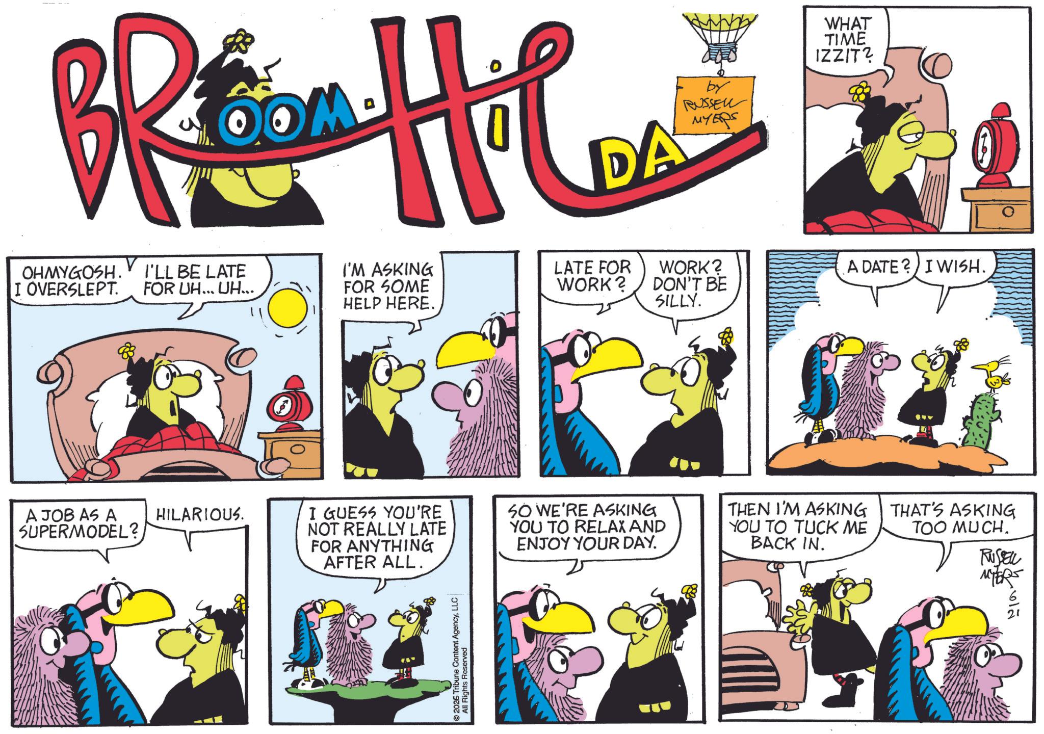 Publication OCR: OM BRtina Hilu DA by RUSSELL MYERS WHAT TIME IZZIT? 88 OHMYGOSH. I OVERSLEPT. I'LL BE LATE FOR UH... UH... A JOB AS A SUPERMODEL? HILARIOUS. I'M ASKING FOR SOME HELP HERE. LATE FOR WORK? WORK? DON'T BE SILLY. A DATE? I WISH. I GUESS YOU'RE NOT REALLY LATE FOR ANYTHING AFTER ALL. SO WE'RE ASKING YOU TO RELAX AND ENJOY YOUR DAY. THEN I'M ASKING YOU TO TUCK ME BACK IN. THAT'S ASKING TOO MUCH. RUSSELL All Rights Reserved MYERS ??? OM BRtina Hilu DA by RUSSELL MYERS WHAT TIME IZZIT ? 88 OHMYGOSH . I OVERSLEPT . I'LL BE LATE FOR UH ... UH ... A JOB AS A SUPERMODEL ? HILARIOUS . I'M ASKING FOR SOME HELP HERE . LATE FOR WORK ? WORK ? DON'T BE SILLY . A DATE ? I WISH . I GUESS YOU'RE NOT REALLY LATE FOR ANYTHING AFTER ALL . SO WE'RE ASKING YOU TO RELAX AND ENJOY YOUR DAY . THEN I'M ASKING YOU TO TUCK ME BACK IN . THAT'S ASKING TOO MUCH . RUSSELL All Rights Reserved MYERS ???