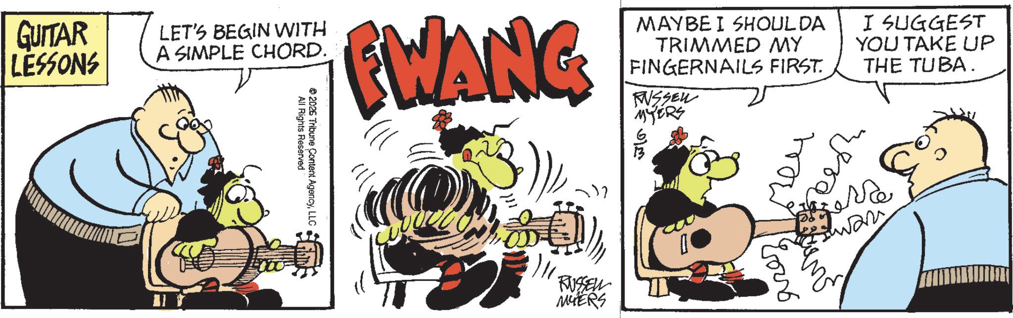 Fictional character OCR: GUITAR LESSONS LET'S BEGIN WITH A SIMPLE CHORD. EWANG MAYBE I SHOULDA TRIMMED MY FINGERNAILS FIRST. RUSSEN MYERS I SUGGEST YOU TAKE UP THE TUBA. All Rights Reserved 2026 Tribune Content AgencyLLC RUSSELL MYERS wla how pra wan GUITAR LESSONS LET'S BEGIN WITH A SIMPLE CHORD . EWANG MAYBE I SHOULDA TRIMMED MY FINGERNAILS FIRST . RUSSEN MYERS I SUGGEST YOU TAKE UP THE TUBA . All Rights Reserved 2026 Tribune Content AgencyLLC RUSSELL MYERS wla how pra wan