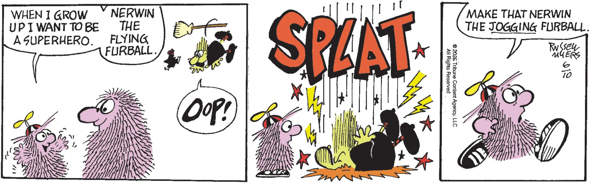 Animated cartoon OCR: WHEN I GROW UPIWANT TO BE A SUPERHERO. NERWIN THE FLYING FURBALL. OOP! SPLAT MAKE THAT NERWIN THE JOGGING FURBALL. 2026 All Rights Reserved Tribune Content AgencyLLC RUSSELL MYERS 6 WHEN I GROW UPIWANT TO BE A SUPERHERO . NERWIN THE FLYING FURBALL . OOP ! SPLAT MAKE THAT NERWIN THE JOGGING FURBALL . 2026 All Rights Reserved Tribune Content AgencyLLC RUSSELL MYERS 6