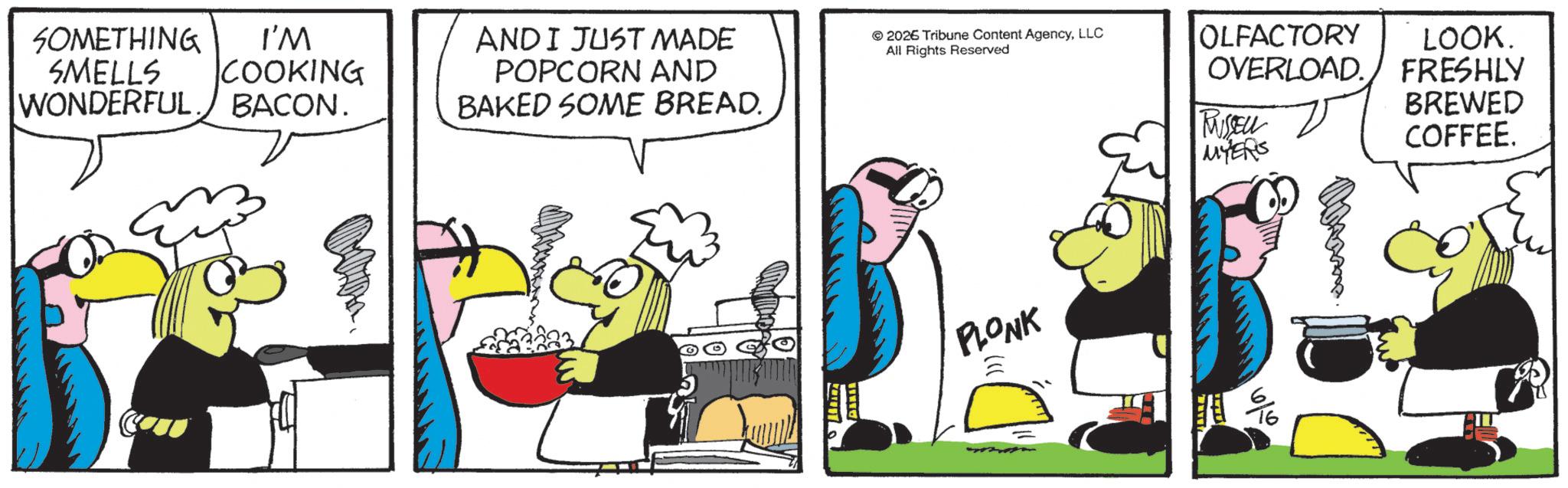 Fictional character OCR: SOMETHING SMELLS WONDERFUL I'M COOKING BACON. AND I JUST MADE POPCORN AND BAKED SOME BREAD. 2026 Tribune Content AgencyLLC All Rights Reserved OLFACTORY LOOK. OVERLOAD. FRESHLY RUSSELL MYERS BREWED COFFEE. PLONK 16/0 SOMETHING SMELLS WONDERFUL I'M COOKING BACON . AND I JUST MADE POPCORN AND BAKED SOME BREAD . 2026 Tribune Content AgencyLLC All Rights Reserved OLFACTORY LOOK . OVERLOAD . FRESHLY RUSSELL MYERS BREWED COFFEE . PLONK 16/0