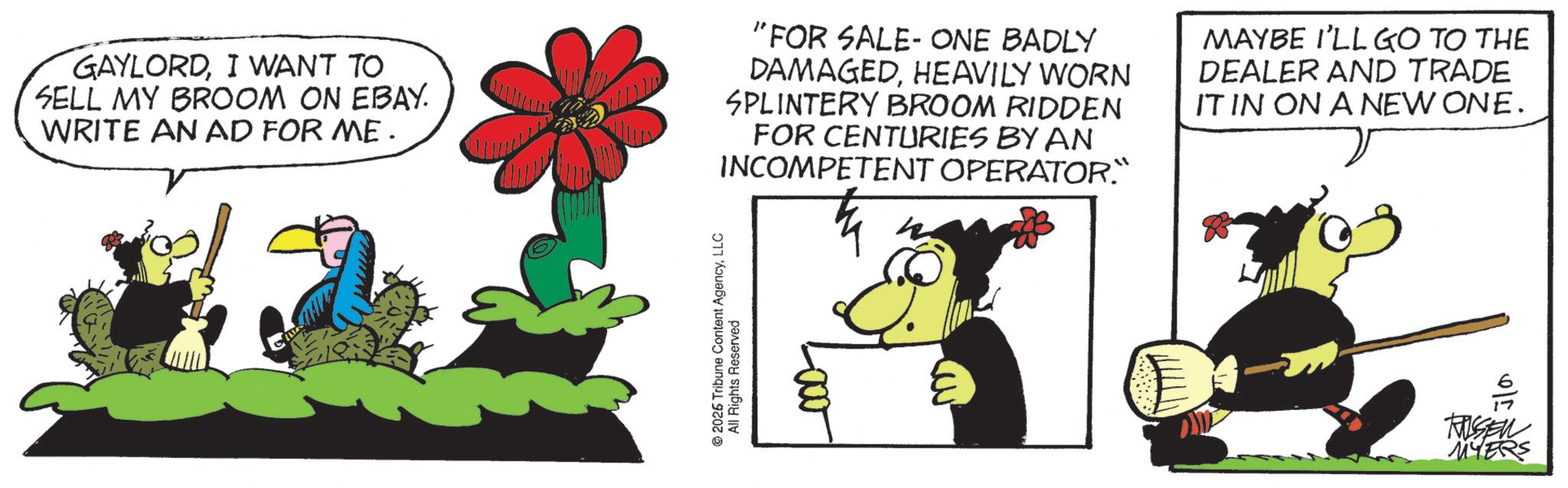 Fictional character OCR: GAYLORDI WANT TO SELL MY BROOM ON EBAY. WRITE AN AD FOR ME. "FOR SALE-ONE BADLY DAMAGEDHEAVILY WORN SPLINTERY BROOM RIDDEN FOR CENTURIES BY AN INCOMPETENT OPERATOR." MAYBE I'LL GO TO THE DEALER AND TRADE IT IN ON A NEW ONE. 2026 Tribune Content AgencyLLC All Rights Reserved RUSEN MYERS GAYLORDI WANT TO SELL MY BROOM ON EBAY . WRITE AN AD FOR ME . " FOR SALE - ONE BADLY DAMAGEDHEAVILY WORN SPLINTERY BROOM RIDDEN FOR CENTURIES BY AN INCOMPETENT OPERATOR . " MAYBE I'LL GO TO THE DEALER AND TRADE IT IN ON A NEW ONE . 2026 Tribune Content AgencyLLC All Rights Reserved RUSEN MYERS
