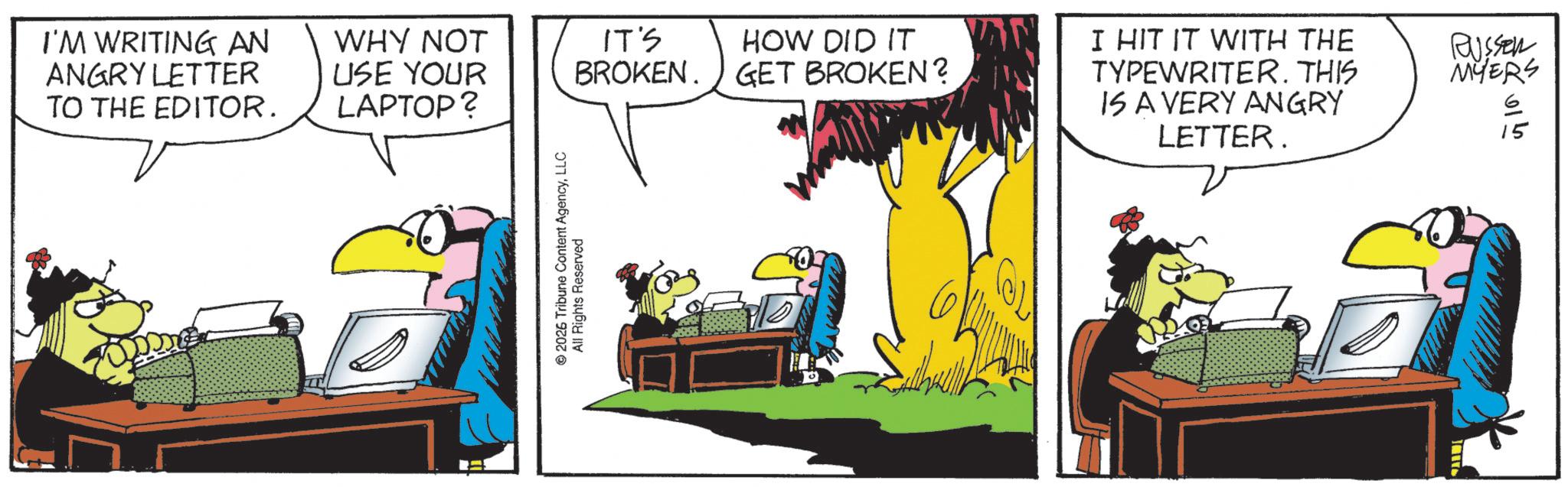 Comics OCR: © 2026 Tribune Content AgencyLLC All Rights Reserved I'M WRITING AN ANGRY LETTER TO THE EDITOR. WHY NOT USE YOUR LAPTOP? IT'S HOW DID IT BROKEN. GET BROKEN? I HIT IT WITH THE TYPEWRITER. THIS IS A VERY ANGRY LETTER. RUSSER MYERS 615 © 2026 Tribune Content AgencyLLC All Rights Reserved I'M WRITING AN ANGRY LETTER TO THE EDITOR . WHY NOT USE YOUR LAPTOP ? IT'S HOW DID IT BROKEN . GET BROKEN ? I HIT IT WITH THE TYPEWRITER . THIS IS A VERY ANGRY LETTER . RUSSER MYERS 615