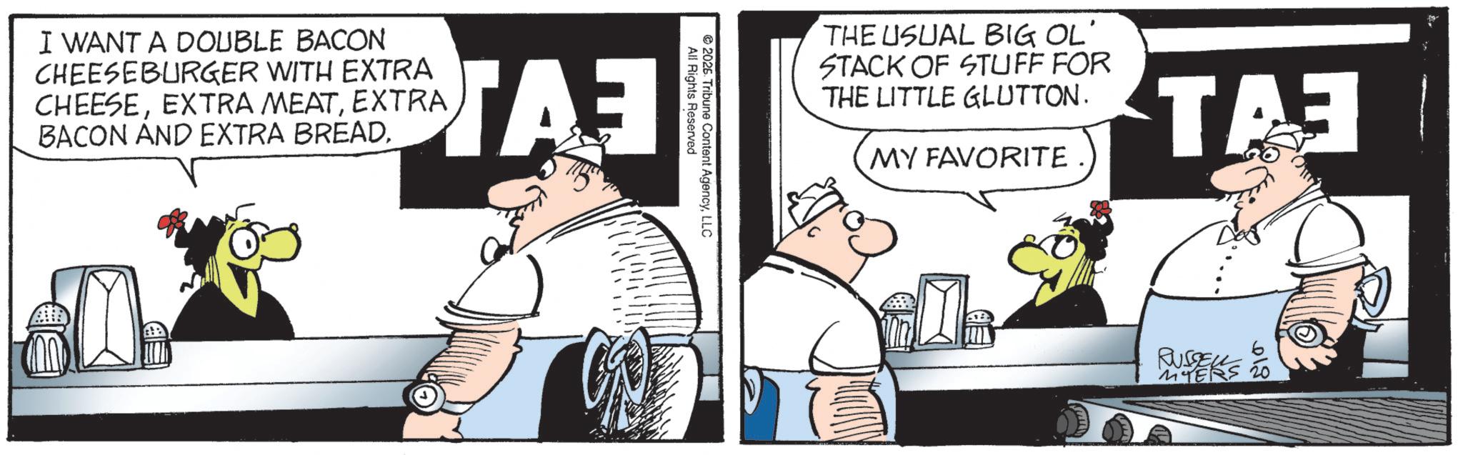 Animated cartoon OCR: THE USUAL BIG OL' STACK OF STUFF FOR THE LITTLE GLUTTON. MY FAVORITE TA 2026. All Rights Reserved Tribune Content AgencyLLC I WANT A DOUBLE BACON CHEESEBURGER WITH EXTRA CHEESEEXTRA BACON AND EXTRA BREAD. ??? RUYERS 12 THE USUAL BIG OL ' STACK OF STUFF FOR THE LITTLE GLUTTON . MY FAVORITE TA 2026 . All Rights Reserved Tribune Content AgencyLLC I WANT A DOUBLE BACON CHEESEBURGER WITH EXTRA CHEESEEXTRA MEATEXTRA BACON AND EXTRA BREAD . ??? RUYERS 12