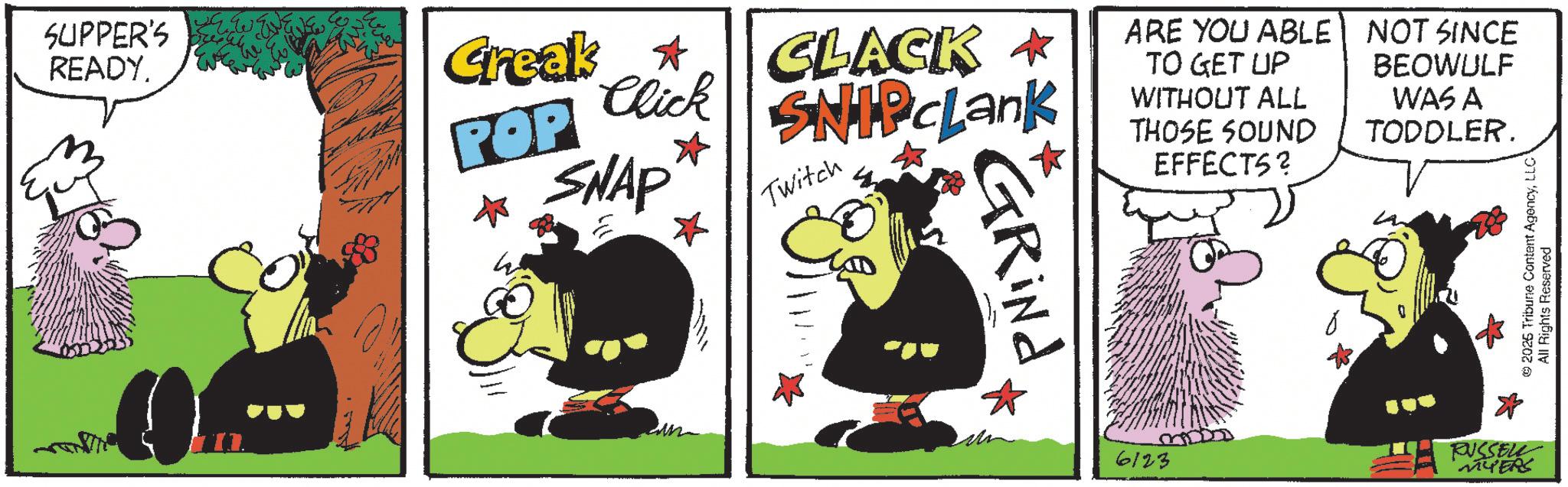 Comic book OCR: SUPPER'S READY. POP SNAP Creak ? Click $3. CLACK * SNIP cLank Twitch ARE YOU ABLE TO GET UP WITHOUT ALL THOSE SOUND EFFECTS? NOT SINCE BEOWULF WAS A TODDLER. GRINA 6123 RUSSELL MYERS © 2025 Tribune Content AgencyLLC All Rights Reserved SUPPER'S READY . POP SNAP Creak ? Click $ 3 . CLACK * SNIP cLank Twitch ARE YOU ABLE TO GET UP WITHOUT ALL THOSE SOUND EFFECTS ? NOT SINCE BEOWULF WAS A TODDLER . GRINA 6123 RUSSELL MYERS © 2025 Tribune Content AgencyLLC All Rights Reserved