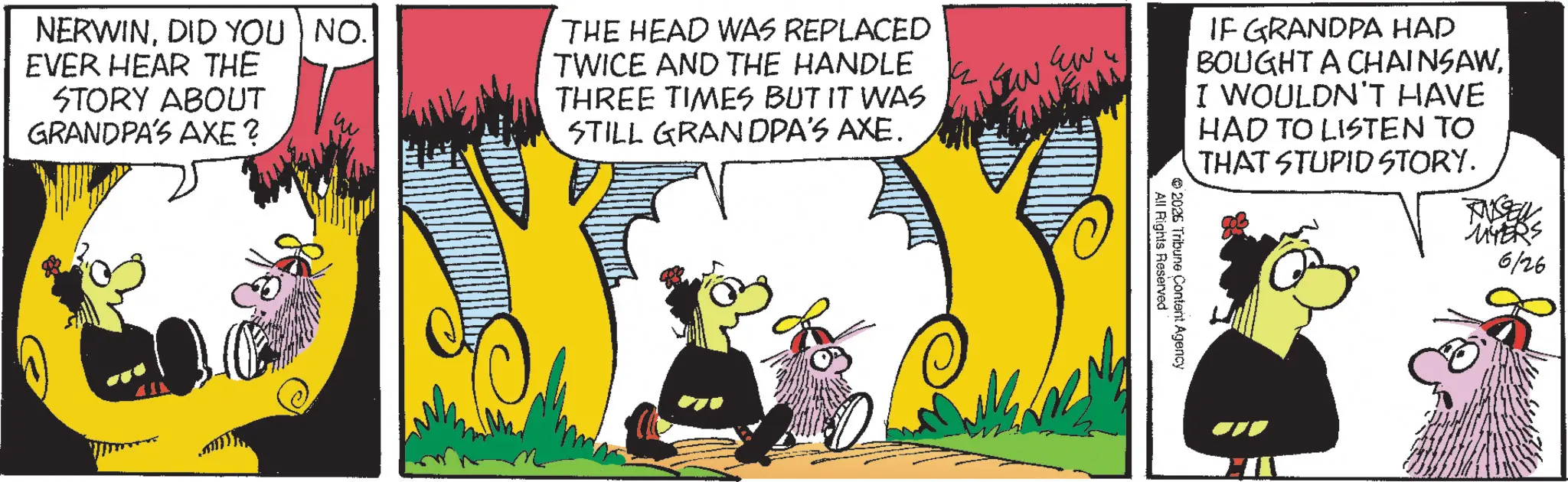 Graphic design OCR: NERWINDID YOU NO. EVER HEAR THE STORY ABOUT GRANDPA'S AXE ? THE HEAD WAS REPLACED TWICE AND THE HANDLE THREE TIMES BUT IT WAS STILL GRANDPA'S AXE. ?? IF GRANDPA HAD BOUGHT A CHAINSAWI WOULDN'T HAVE HAD TO LISTEN TO THAT STUPID STORY. TUSEW MYERS 6126 2026 Tribune Content Agency All Rights Reserved NERWINDID YOU NO . EVER HEAR THE STORY ABOUT GRANDPA'S AXE ? THE HEAD WAS REPLACED TWICE AND THE HANDLE THREE TIMES BUT IT WAS STILL GRANDPA'S AXE . ?? IF GRANDPA HAD BOUGHT A CHAINSAWI WOULDN'T HAVE HAD TO LISTEN TO THAT STUPID STORY . TUSEW MYERS 6126 2026 Tribune Content Agency All Rights Reserved
