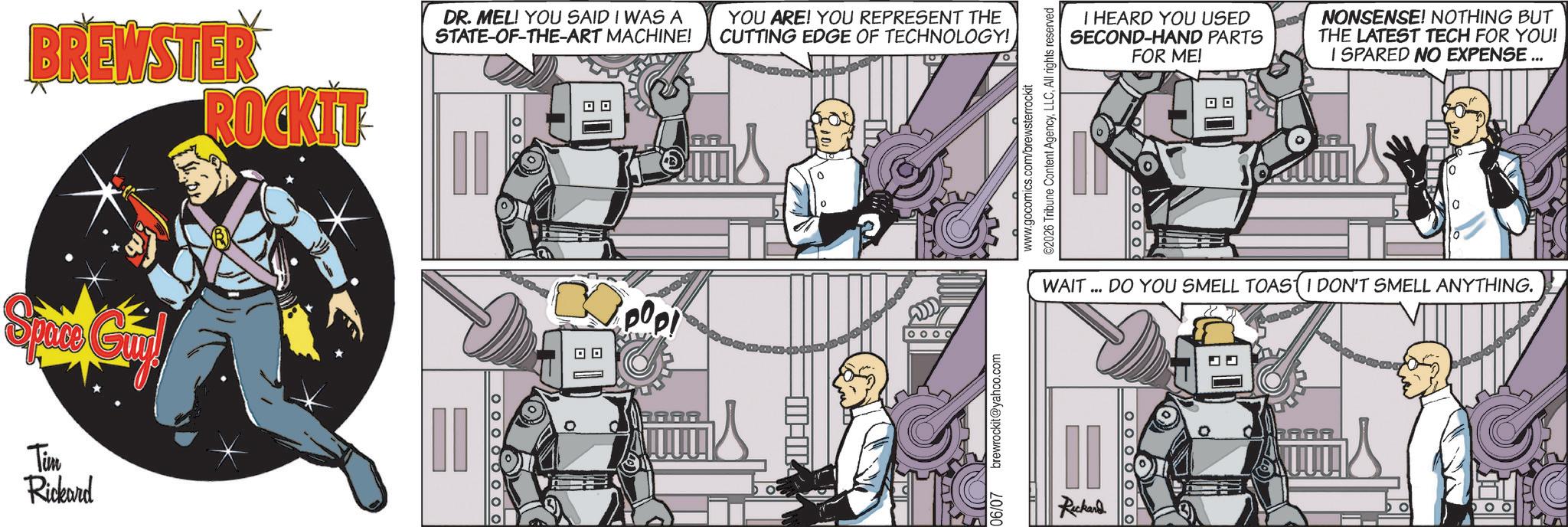 Publication OCR: BREWSTER ROCKIT Space Guy Tim Rickard DR. MEL! YOU SAID I WAS A STATE-OF-THE-ART MACHINE! YOU ARE! YOU REPRESENT THE CUTTING EDGE OF TECHNOLOGY! ? ? RA BARR 06/07 brewrockit@yahoo.com ? ©2026 Tribune Content AgencyAll rights reserved. www.gocomics.com/brewsterrockit I HEARD YOU USED SECOND-HAND PARTS FOR ME! NONSENSE! NOTHING BUT THE LATEST TECH FOR YOU! I SPARED NO EXPENSE ... 0 WAIT... DO YOU SMELL TOAST I DON'T SMELL ANYTHING. Ruckand O O O O O O BREWSTER ROCKIT Space Guy Tim Rickard DR . MEL ! YOU SAID I WAS A STATE - OF - THE - ART MACHINE ! YOU ARE ! YOU REPRESENT THE CUTTING EDGE OF TECHNOLOGY ! ? ? RA BARR 06/07 brewrockit@yahoo.com ? © 2026 Tribune Content AgencyAll rights reserved . www.gocomics.com/brewsterrockit I HEARD YOU USED SECOND - HAND PARTS FOR ME ! NONSENSE ! NOTHING BUT THE LATEST TECH FOR YOU ! I SPARED NO EXPENSE ... 0 WAIT ... DO YOU SMELL TOAST I DON'T SMELL ANYTHING . Ruckand O O O O O O