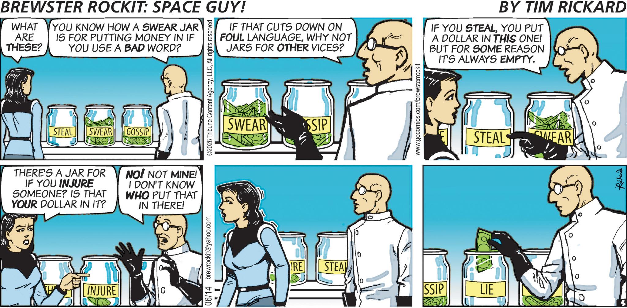 Comic book OCR: BREWSTER ROCKIT: SPACE GUY! WHAT ARE THESE? YOU KNOW HOW A SWEAR JAR IS FOR PUTTING MONEY IN IF YOU USE A BAD WORD? STEAL SWEAR GOSSIP ©2026 Tribune Content AgencyAll rights reserved IF THAT CUTS DOWN ON FOUL LANGUAGEWHY NOT JARS FOR OTHER VICES? SWEAR SSIP www.gocomics.com/brewsterrockit BY TIM RICKARD IF YOU STEALYOU PUT A DOLLAR IN THIS ONE! BUT FOR SOME REASON IT'S ALWAYS EMPTY. STEAL SWEA YEAR THERE'S A JAR FOR IF YOU INJURE SOMEONE? IS THAT YOUR DOLLAR IN IT? NO! NOT MINE! I DON'T KNOW WHO PUT THAT IN THERE! INJURE 06/14 brewrockit@yahoo.com RE STEA SSIP LIE Rickard BREWSTER ROCKIT : SPACE GUY ! WHAT ARE THESE ? YOU KNOW HOW A SWEAR JAR IS FOR PUTTING MONEY IN IF YOU USE A BAD WORD ? STEAL SWEAR GOSSIP © 2026 Tribune Content AgencyAll rights reserved IF THAT CUTS DOWN ON FOUL LANGUAGEWHY NOT JARS FOR OTHER VICES ? SWEAR SSIP www.gocomics.com/brewsterrockit BY TIM RICKARD IF YOU STEALYOU PUT A DOLLAR IN THIS ONE ! BUT FOR SOME REASON IT'S ALWAYS EMPTY . STEAL SWEA YEAR THERE'S A JAR FOR IF YOU INJURE SOMEONE ? IS THAT YOUR DOLLAR IN IT ? NO ! NOT MINE ! I DON'T KNOW WHO PUT THAT IN THERE ! INJURE 06/14 brewrockit@yahoo.com RE STEA SSIP LIE Rickard