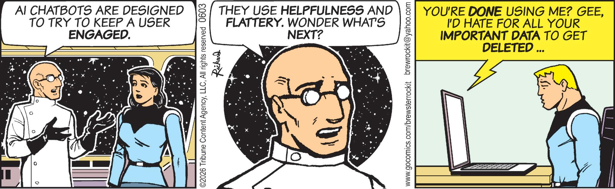Animated cartoon OCR: ° AI CHATBOTS ARE DESIGNED TO TRY TO KEEP A USER ENGAGED. THEY USE HELPFULNESS AND FLATTERY. WONDER WHAT'S NEXT? ©2026 Tribune Content AgencyAll rights reserved 0603 Rickard YOU'RE DONE USING ME? GEEI'D HATE FOR ALL YOUR IMPORTANT DATA TO GET DELETED ... www.gocomics.com/brewsterrockit brewrockit@yahoo.com ° AI CHATBOTS ARE DESIGNED TO TRY TO KEEP A USER ENGAGED . THEY USE HELPFULNESS AND FLATTERY . WONDER WHAT'S NEXT ? © 2026 Tribune Content AgencyAll rights reserved 0603 Rickard YOU'RE DONE USING ME ? GEEI'D HATE FOR ALL YOUR IMPORTANT DATA TO GET DELETED ... www.gocomics.com/brewsterrockit brewrockit@yahoo.com