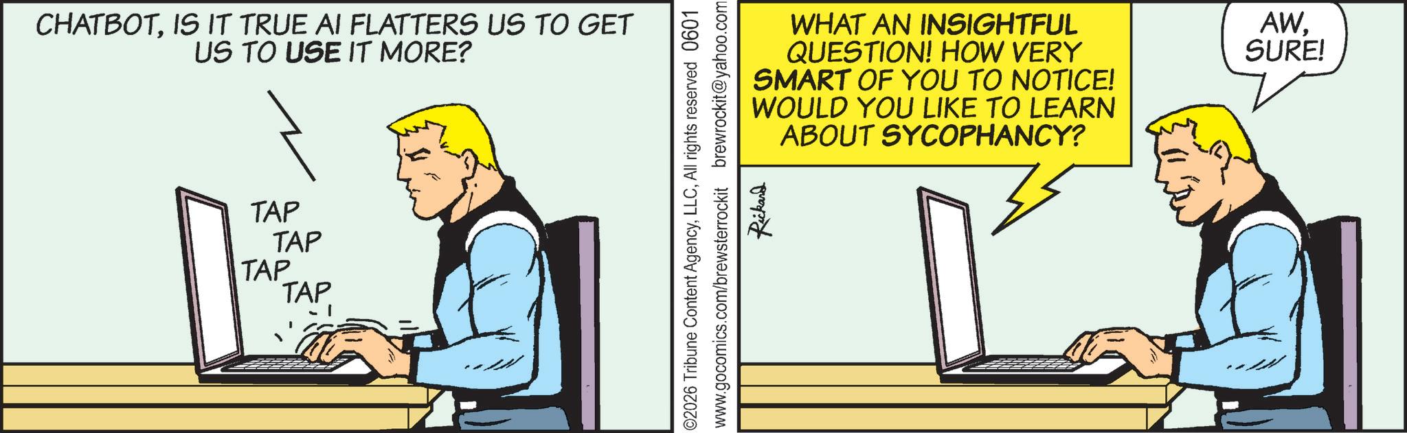 Portable communications device OCR: CHATBOTIS IT TRUE AI FLATTERS US TO GET US TO USE IT MORE? TAP TAP TAP TAP WHAT AN INSIGHTFUL QUESTION! HOW VERY SMART OF YOU TO NOTICE! WOULD YOU LIKE TO LEARN ABOUT SYCOPHANCY? AWSURE! 02026 Tribune Content AgencyAll rights reserved 0601 www.gocomics.com/brewsterrockit brewrockit@yahoo.com Rickard CHATBOTIS IT TRUE AI FLATTERS US TO GET US TO USE IT MORE ? TAP TAP TAP TAP WHAT AN INSIGHTFUL QUESTION ! HOW VERY SMART OF YOU TO NOTICE ! WOULD YOU LIKE TO LEARN ABOUT SYCOPHANCY ? AWSURE ! 02026 Tribune Content AgencyAll rights reserved 0601 www.gocomics.com/brewsterrockit brewrockit@yahoo.com Rickard