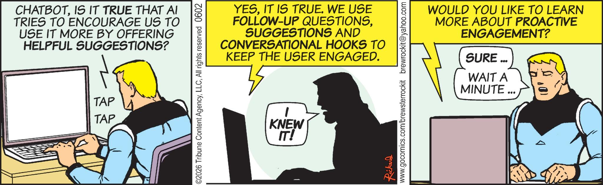 Comic book OCR: CHATBOTIS IT TRUE THAT AI TRIES TO ENCOURAGE US TO USE IT MORE BY OFFERING HELPFUL SUGGESTIONS? TAP TAP YESIT IS TRUE. WE USE FOLLOW-UP QUESTIONSSUGGESTIONS AND CONVERSATIONAL HOOKS TO KEEP THE USER ENGAGED. ©2026 Tribune Content AgencyAll rights reserved 0602 KNEW IT! WOULD YOU LIKE TO LEARN MORE ABOUT PROACTIVE ENGAGEMENT? SURE... WAIT A MINUTE ... Rickard www.gocomics.com/brewsterrockit brewrockit@yahoo.com CHATBOTIS IT TRUE THAT AI TRIES TO ENCOURAGE US TO USE IT MORE BY OFFERING HELPFUL SUGGESTIONS ? TAP TAP YESIT IS TRUE . WE USE FOLLOW - UP QUESTIONSSUGGESTIONS AND CONVERSATIONAL HOOKS TO KEEP THE USER ENGAGED . © 2026 Tribune Content AgencyAll rights reserved 0602 KNEW IT ! WOULD YOU LIKE TO LEARN MORE ABOUT PROACTIVE ENGAGEMENT ? SURE ... WAIT A MINUTE ... Rickard www.gocomics.com/brewsterrockit brewrockit@yahoo.com