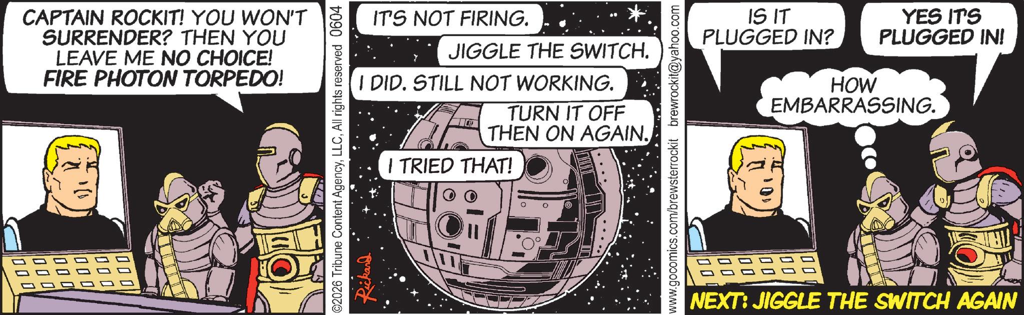 Animated cartoon OCR: CAPTAIN ROCKIT! YOU WON'T SURRENDER? THEN YOU LEAVE ME NO CHOICE! FIRE PHOTON TORPEDO! 000 000 00 000 IT'S NOT FIRING. JIGGLE THE SWITCH. I DID. STILL NOT WORKING. TURN IT OFF THEN ON AGAIN. I TRIED THAT! ©2026 Tribune Content AgencyAll rights reserved 0604 Rickard IS IT PLUGGED IN? HOW YES IT'S PLUGGED IN! EMBARRASSING. www.gocomics.com/brewsterrockit brewrockit@yahoo.com 00 00 NEXT: JIGGLE THE SWITCH AGAIN CAPTAIN ROCKIT ! YOU WON'T SURRENDER ? THEN YOU LEAVE ME NO CHOICE ! FIRE PHOTON TORPEDO ! 000 000 00 000 IT'S NOT FIRING . JIGGLE THE SWITCH . I DID . STILL NOT WORKING . TURN IT OFF THEN ON AGAIN . I TRIED THAT ! © 2026 Tribune Content AgencyAll rights reserved 0604 Rickard IS IT PLUGGED IN ? HOW YES IT'S PLUGGED IN ! EMBARRASSING . www.gocomics.com/brewsterrockit brewrockit@yahoo.com 00 00 NEXT : JIGGLE THE SWITCH AGAIN
