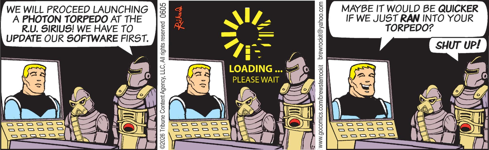 Animated cartoon OCR: WE WILL PROCEED LAUNCHING A PHOTON TORPEDO AT THE R.U. SIRIUS! WE HAVE TO UPDATE OUR SOFTWARE FIRST. ?? 000 000 000 000 00 02026 Tribune Content AgencyAll rights reserved 0605 Rickard 000 0 000 000 000 000 000 LOADING ... PLEASE WAIT www.gocomics.com/brewsterrockit brewrockit@yahoo.com 000 000 000 MAYBE IT WOULD BE QUICKER IF WE JUST RAN INTO YOUR TORPEDO? 000 00 000 SHUT UP! WE WILL PROCEED LAUNCHING A PHOTON TORPEDO AT THE R.U. SIRIUS ! WE HAVE TO UPDATE OUR SOFTWARE FIRST . ?? 000 000 000 000 00 02026 Tribune Content AgencyAll rights reserved 0605 Rickard 000 0 000 000 000 000 000 LOADING ... PLEASE WAIT www.gocomics.com/brewsterrockit brewrockit@yahoo.com 000 000 000 MAYBE IT WOULD BE QUICKER IF WE JUST RAN INTO YOUR TORPEDO ? 000 00 000 SHUT UP !