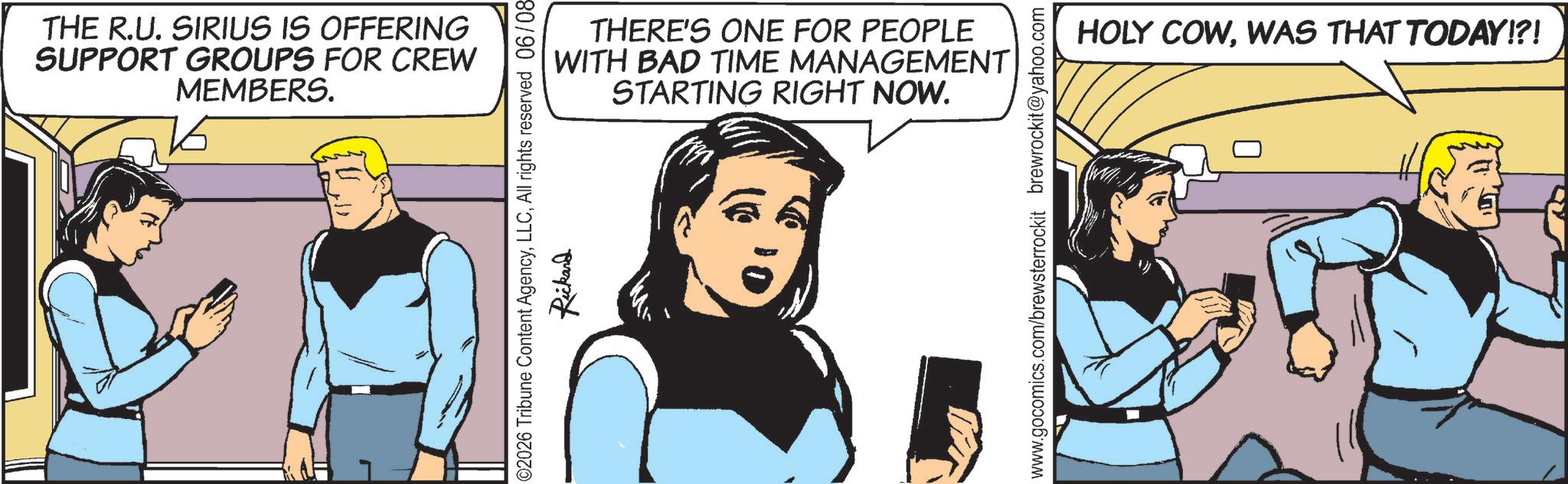 Animated cartoon OCR: THE R.U. SIRIUS IS OFFERING SUPPORT GROUPS FOR CREW MEMBERS. THERE'S ONE FOR PEOPLE WITH BAD TIME MANAGEMENT STARTING RIGHT NOW. 02026 Tribune Content AgencyAll rights reserved 06/08- Rickard www.gocomics.com/brewsterrockit brewrockit@yahoo.com HOLY COWWAS THAT TODAY!?! THE R.U. SIRIUS IS OFFERING SUPPORT GROUPS FOR CREW MEMBERS . THERE'S ONE FOR PEOPLE WITH BAD TIME MANAGEMENT STARTING RIGHT NOW . 02026 Tribune Content AgencyAll rights reserved 06 / 08- Rickard www.gocomics.com/brewsterrockit brewrockit@yahoo.com HOLY COWWAS THAT TODAY ! ? !