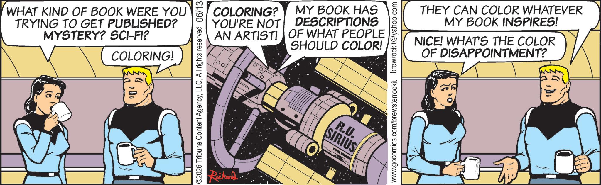Publication OCR: WHAT KIND OF BOOK WERE YOU TRYING TO GET PUBLISHED? MYSTERY? SCI-FI? COLORING! 2026 Tribune Content AgencyAll rights reserved 06/13 Rickard COLORING? YOU'RE NOT AN ARTIST! MY BOOK HAS DESCRIPTIONS OF WHAT PEOPLE SHOULD COLOR! 100 R.U. SIRIUS www.gocomics.com/brewsterrockit brewrockit@yahoo.com THEY CAN COLOR WHATEVER MY BOOK INSPIRES! NICE! WHAT'S THE COLOR OF DISAPPOINTMENT? WHAT KIND OF BOOK WERE YOU TRYING TO GET PUBLISHED ? MYSTERY ? SCI - FI ? COLORING ! 2026 Tribune Content AgencyAll rights reserved 06/13 Rickard COLORING ? YOU'RE NOT AN ARTIST ! MY BOOK HAS DESCRIPTIONS OF WHAT PEOPLE SHOULD COLOR ! 100 R.U. SIRIUS www.gocomics.com/brewsterrockit brewrockit@yahoo.com THEY CAN COLOR WHATEVER MY BOOK INSPIRES ! NICE ! WHAT'S THE COLOR OF DISAPPOINTMENT ?