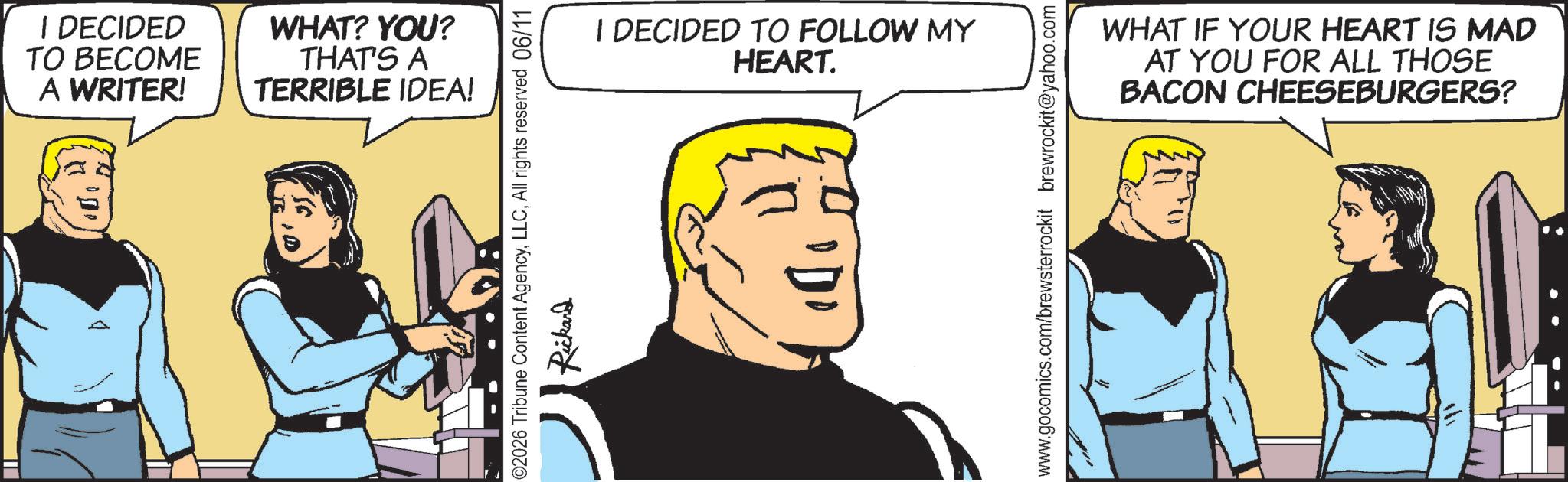 Pleased OCR: I DECIDED TO BECOME A WRITER! WHAT? YOU? THAT'S A TERRIBLE IDEA! 02026 Tribune Content AgencyAll rights reserved 06/11 Rickard I DECIDED TO FOLLOW MY HEART. www.gocomics.com/brewsterrockit brewrockit@yahoo.com WHAT IF YOUR HEART IS MAD AT YOU FOR ALL THOSE BACON CHEESEBURGERS? I DECIDED TO BECOME A WRITER ! WHAT ? YOU ? THAT'S A TERRIBLE IDEA ! 02026 Tribune Content AgencyAll rights reserved 06/11 Rickard I DECIDED TO FOLLOW MY HEART . www.gocomics.com/brewsterrockit brewrockit@yahoo.com WHAT IF YOUR HEART IS MAD AT YOU FOR ALL THOSE BACON CHEESEBURGERS ?