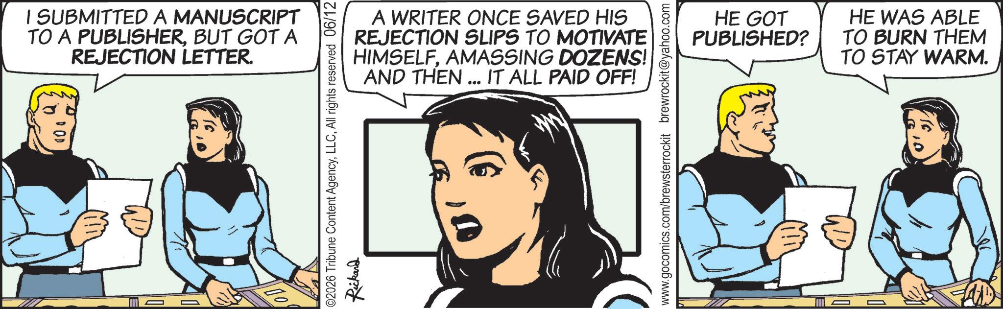 Comic book OCR: I SUBMITTED A MANUSCRIPT TO A PUBLISHERBUT GOT A REJECTION LETTER. A WRITER ONCE SAVED HIS REJECTION SLIPS TO MOTIVATE HIMSELFAMASSING DOZENS! AND THEN... IT ALL PAID OFF! @2026 Tribune Content AgencyAll rights reserved 06/12 Rickard www.gocomics.com/brewsterrockit brewrockit@yahoo.com HE GOT PUBLISHED? HE WAS ABLE TO BURN THEM TO STAY WARM. I SUBMITTED A MANUSCRIPT TO A PUBLISHERBUT GOT A REJECTION LETTER . A WRITER ONCE SAVED HIS REJECTION SLIPS TO MOTIVATE HIMSELFAMASSING DOZENS ! AND THEN ... IT ALL PAID OFF ! @ 2026 Tribune Content AgencyAll rights reserved 06/12 Rickard www.gocomics.com/brewsterrockit brewrockit@yahoo.com HE GOT PUBLISHED ? HE WAS ABLE TO BURN THEM TO STAY WARM .