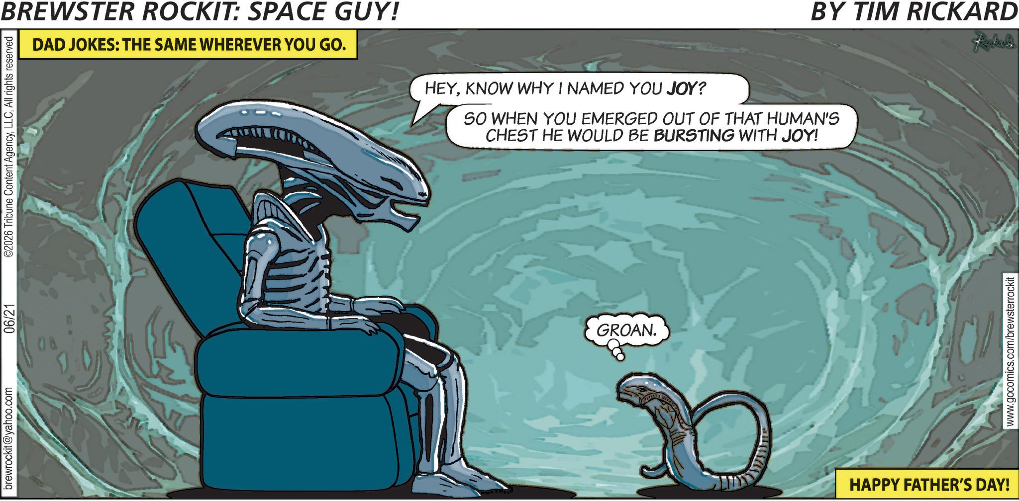 Science OCR: brewrockit@yahoo.com 06/21 ©2026 Tribune Content AgencyAll rights reserved BREWSTER ROCKIT: SPACE GUY! DAD JOKES: THE SAME WHEREVER YOU GO. HEYKNOW WHY I NAMED YOU JOY? SO WHEN YOU EMERGED OUT OF THAT HUMAN'S CHEST HE WOULD BE BURSTING WITH JOY! GROAN. HAPPY FATHER'S DAY! BY TIM RICKARD www.gocomics.com/brewsterrockit brewrockit@yahoo.com 06/21 © 2026 Tribune Content AgencyAll rights reserved BREWSTER ROCKIT : SPACE GUY ! DAD JOKES : THE SAME WHEREVER YOU GO . HEYKNOW WHY I NAMED YOU JOY ? SO WHEN YOU EMERGED OUT OF THAT HUMAN'S CHEST HE WOULD BE BURSTING WITH JOY ! GROAN . HAPPY FATHER'S DAY ! BY TIM RICKARD www.gocomics.com/brewsterrockit