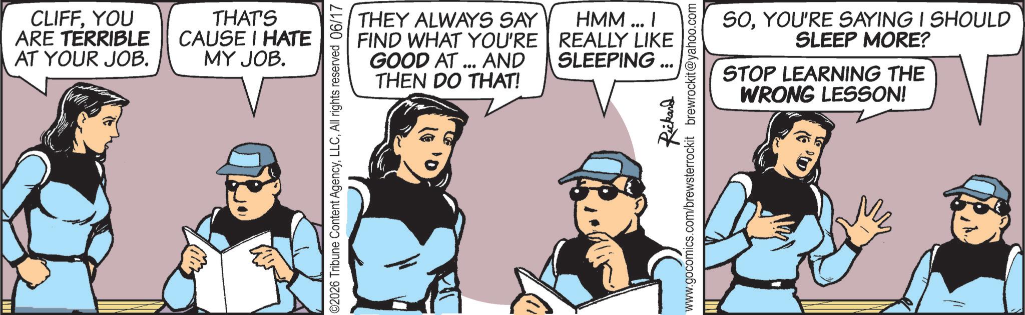 Comic book OCR: CLIFFYOU ARE TERRIBLE AT YOUR JOB. THAT'S CAUSE I HATE MY JOB. ©2026 Tribune Content AgencyAll rights reserved 06/17 THEY ALWAYS SAY FIND WHAT YOU'RE GOOD AT ... AND THEN DO THAT! HMM... I REALLY LIKE SLEEPING Rickard www.gocomics.com/brewsterrockit brewrockit@yahoo.com SOYOU'RE SAYING I SHOULD SLEEP MORE? STOP LEARNING THE WRONG LESSON! CLIFFYOU ARE TERRIBLE AT YOUR JOB . THAT'S CAUSE I HATE MY JOB . © 2026 Tribune Content AgencyAll rights reserved 06/17 THEY ALWAYS SAY FIND WHAT YOU'RE GOOD AT ... AND THEN DO THAT ! HMM ... I REALLY LIKE SLEEPING Rickard www.gocomics.com/brewsterrockit brewrockit@yahoo.com SOYOU'RE SAYING I SHOULD SLEEP MORE ? STOP LEARNING THE WRONG LESSON !