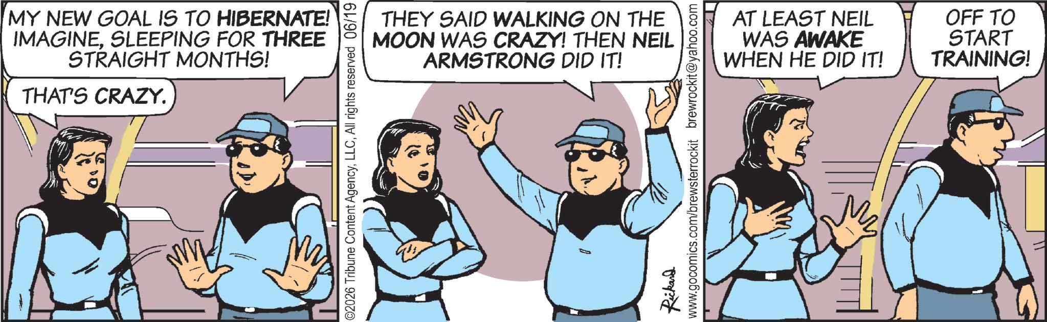 Fictional character OCR: MY NEW GOAL IS TO HIBERNATE! IMAGINESLEEPING FOR THREE STRAIGHT MONTHS! THAT'S CRAZY. THEY SAID WALKING ON THE MOON WAS CRAZY! THEN NEIL ARMSTRONG DID IT! ©2026 Tribune Content AgencyAll rights reserved 06/19 B Rickard www.gocomics.com/brewsterrockit brewrockit@yahoo.com AT LEAST NEIL WAS AWAKE WHEN HE DID IT! OFF TO START TRAINING! M MY NEW GOAL IS TO HIBERNATE ! IMAGINESLEEPING FOR THREE STRAIGHT MONTHS ! THAT'S CRAZY . THEY SAID WALKING ON THE MOON WAS CRAZY ! THEN NEIL ARMSTRONG DID IT ! © 2026 Tribune Content AgencyAll rights reserved 06/19 B Rickard www.gocomics.com/brewsterrockit brewrockit@yahoo.com AT LEAST NEIL WAS AWAKE WHEN HE DID IT ! OFF TO START TRAINING ! M