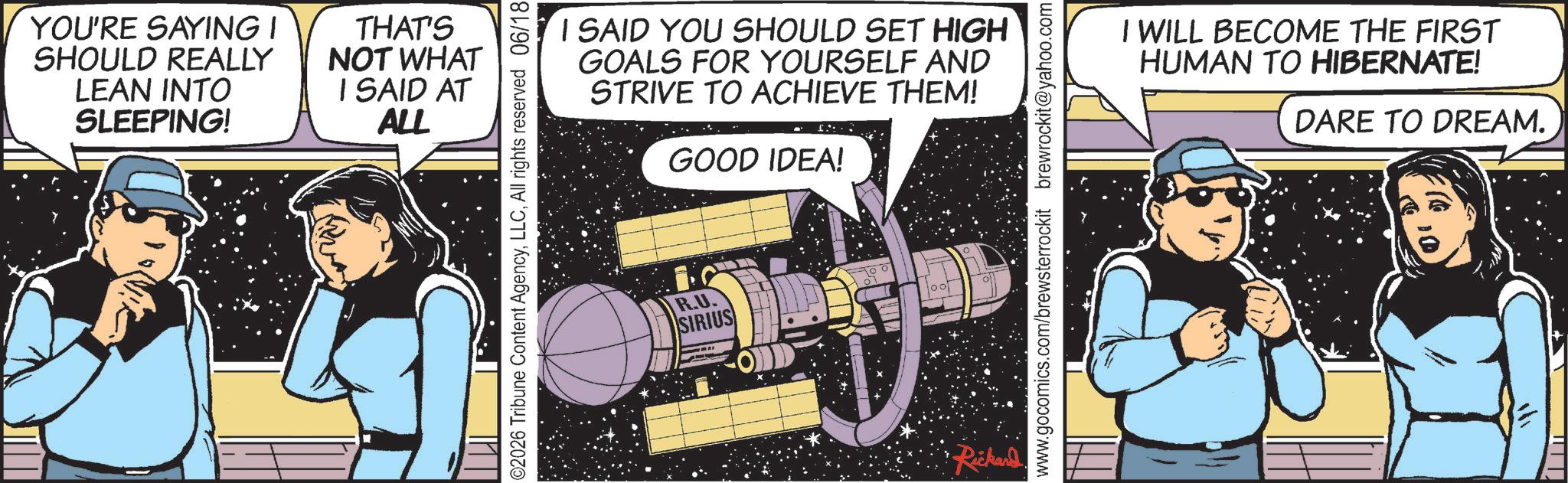 Graphics OCR: YOU'RE SAYING I SHOULD REALLY LEAN INTO SLEEPING! THAT'S NOT WHAT I SAID AT ALL I SAID YOU SHOULD SET HIGH GOALS FOR YOURSELF AND STRIVE TO ACHIEVE THEM! GOOD IDEA! ©2026 Tribune Content AgencyAll rights reserved 06/18 R.U. SIRIUS • Rickard www.gocomics.com/brewsterrockit brewrockit@yahoo.com I WILL BECOME THE FIRST HUMAN TO HIBERNATE! DARE TO DREAM. YOU'RE SAYING I SHOULD REALLY LEAN INTO SLEEPING ! THAT'S NOT WHAT I SAID AT ALL I SAID YOU SHOULD SET HIGH GOALS FOR YOURSELF AND STRIVE TO ACHIEVE THEM ! GOOD IDEA ! © 2026 Tribune Content AgencyAll rights reserved 06/18 R.U. SIRIUS • Rickard www.gocomics.com/brewsterrockit brewrockit@yahoo.com I WILL BECOME THE FIRST HUMAN TO HIBERNATE ! DARE TO DREAM .