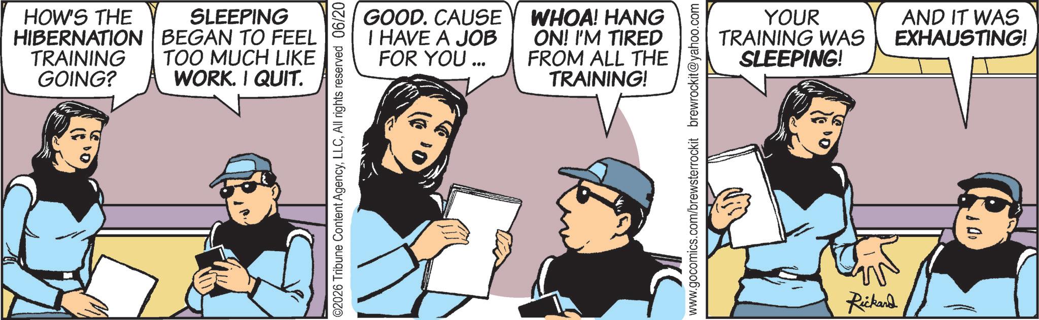 Comics OCR: HOW'S THE SLEEPING HIBERNATION BEGAN TO FEEL TRAINING GOING? TOO MUCH LIKE WORK. I QUIT. GOOD. CAUSE I HAVE A JOB FOR YOU... WHOA! HANG ON! I'M TIRED FROM ALL THE TRAINING! ©2026 Tribune Content AgencyAll rights reserved 06/20 YOUR TRAINING WAS SLEEPING! AND IT WAS EXHAUSTING! www.gocomics.com/brewsterrockit brewrockit@yahoo.com Rickard HOW'S THE SLEEPING HIBERNATION BEGAN TO FEEL TRAINING GOING ? TOO MUCH LIKE WORK . I QUIT . GOOD . CAUSE I HAVE A JOB FOR YOU ... WHOA ! HANG ON ! I'M TIRED FROM ALL THE TRAINING ! © 2026 Tribune Content AgencyAll rights reserved 06/20 YOUR TRAINING WAS SLEEPING ! AND IT WAS EXHAUSTING ! www.gocomics.com/brewsterrockit brewrockit@yahoo.com Rickard