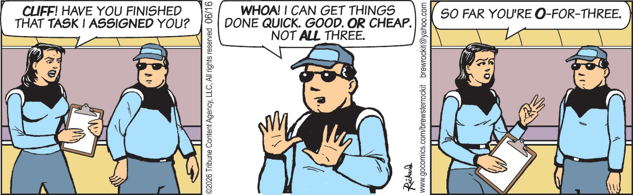 Comic book OCR: CLIFF! HAVE YOU FINISHED THAT TASK I ASSIGNED YOU? WHOA! I CAN GET THINGS DONE QUICK. GOOD. OR CHEAP. NOT ALL THREE. ©2026 Tribune Content AgencyAll rights reserved 06/16 Rickard www.gocomics.com/brewsterrockit brewrockit@yahoo.com SO FAR YOU'RE O-FOR-THREE. CLIFF ! HAVE YOU FINISHED THAT TASK I ASSIGNED YOU ? WHOA ! I CAN GET THINGS DONE QUICK . GOOD . OR CHEAP . NOT ALL THREE . © 2026 Tribune Content AgencyAll rights reserved 06/16 Rickard www.gocomics.com/brewsterrockit brewrockit@yahoo.com SO FAR YOU'RE O - FOR - THREE .