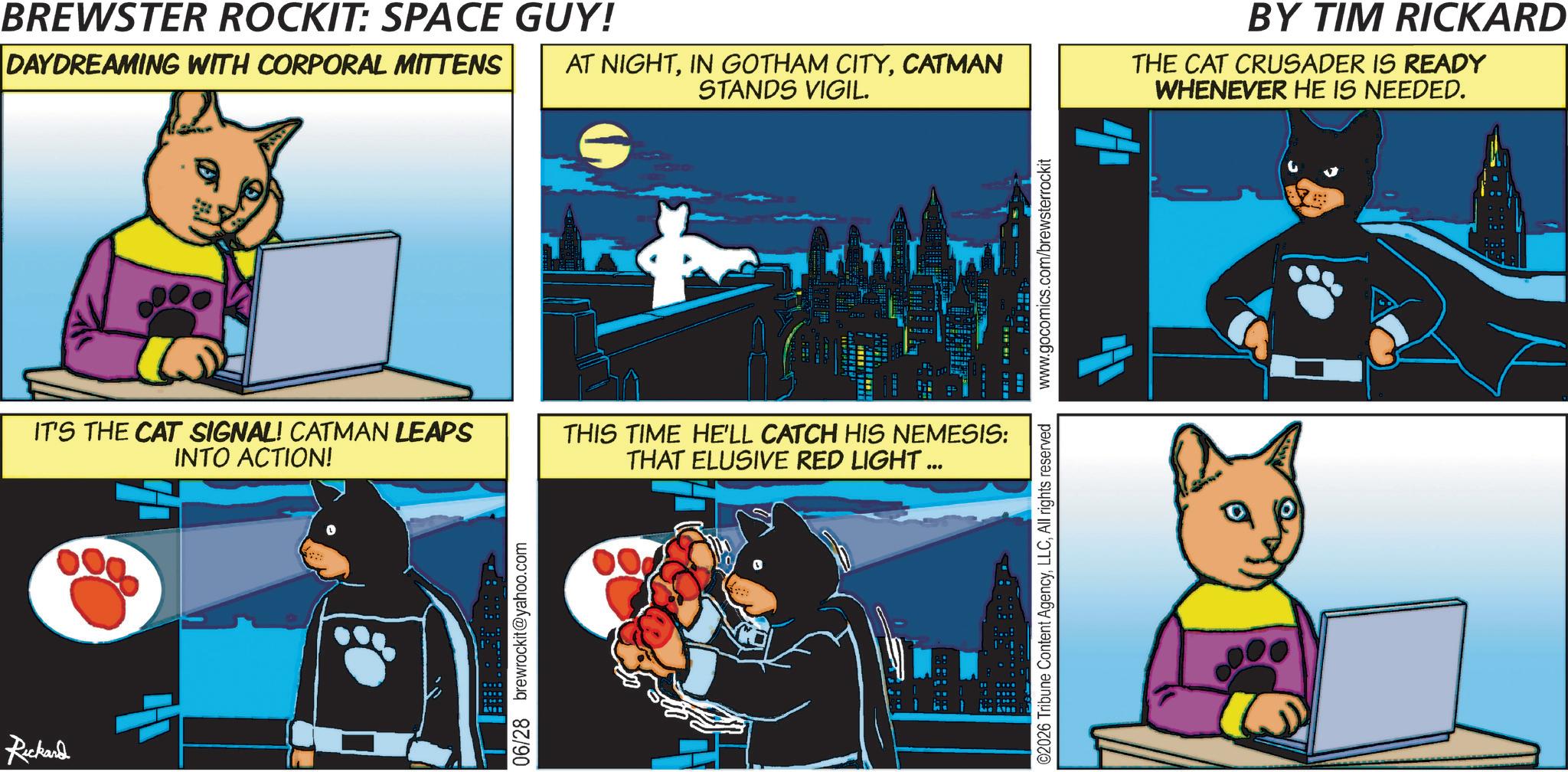 Graphic design OCR: Rickard 0 BREWSTER ROCKIT: SPACE GUY! DAYDREAMING WITH CORPORAL MITTENS AT NIGHTCATMAN STANDS VIGIL. IT'S THE CAT SIGNAL! CATMAN LEAPS INTO ACTION! THIS TIME HE'LL CATCH HIS NEMESIS: THAT ELUSIVE RED LIGHT ... 06/28 brewrockit@yahoo.com ©2026 Tribune Content AgencyAll rights reserved www.gocomics.com/brewsterrockit BY TIM RICKARD THE CAT CRUSADER IS READY WHENEVER HE IS NEEDED. Rickard 0 BREWSTER ROCKIT : SPACE GUY ! DAYDREAMING WITH CORPORAL MITTENS AT NIGHTIN GOTHAM CITYCATMAN STANDS VIGIL . IT'S THE CAT SIGNAL ! CATMAN LEAPS INTO ACTION ! THIS TIME HE'LL CATCH HIS NEMESIS : THAT ELUSIVE RED LIGHT ... 06/28 brewrockit@yahoo.com © 2026 Tribune Content AgencyAll rights reserved www.gocomics.com/brewsterrockit BY TIM RICKARD THE CAT CRUSADER IS READY WHENEVER HE IS NEEDED .