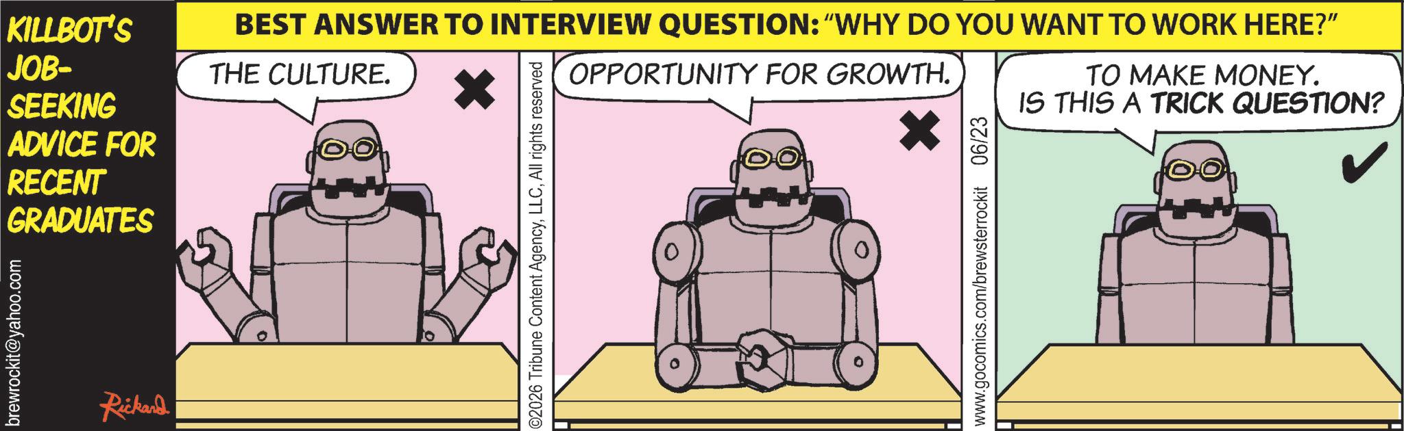Robot OCR: KILLBOT'S JOB- SEEKING ADVICE FOR RECENT GRADUATES brewrockit@yahoo.com Rickand BEST ANSWER TO INTERVIEW QUESTION: "WHY DO YOU WANT TO WORK HERE?" THE CULTURE. 02026 Tribune Content AgencyAll rights reserved OPPORTUNITY FOR GROWTH. www.gocomics.com/brewsterrockit 06/23 TO MAKE MONEY. IS THIS A TRICK QUESTION? KILLBOT'S JOB- SEEKING ADVICE FOR RECENT GRADUATES brewrockit@yahoo.com Rickand BEST ANSWER TO INTERVIEW QUESTION : " WHY DO YOU WANT TO WORK HERE ? " THE CULTURE . 02026 Tribune Content AgencyAll rights reserved OPPORTUNITY FOR GROWTH . www.gocomics.com/brewsterrockit 06/23 TO MAKE MONEY . IS THIS A TRICK QUESTION ?