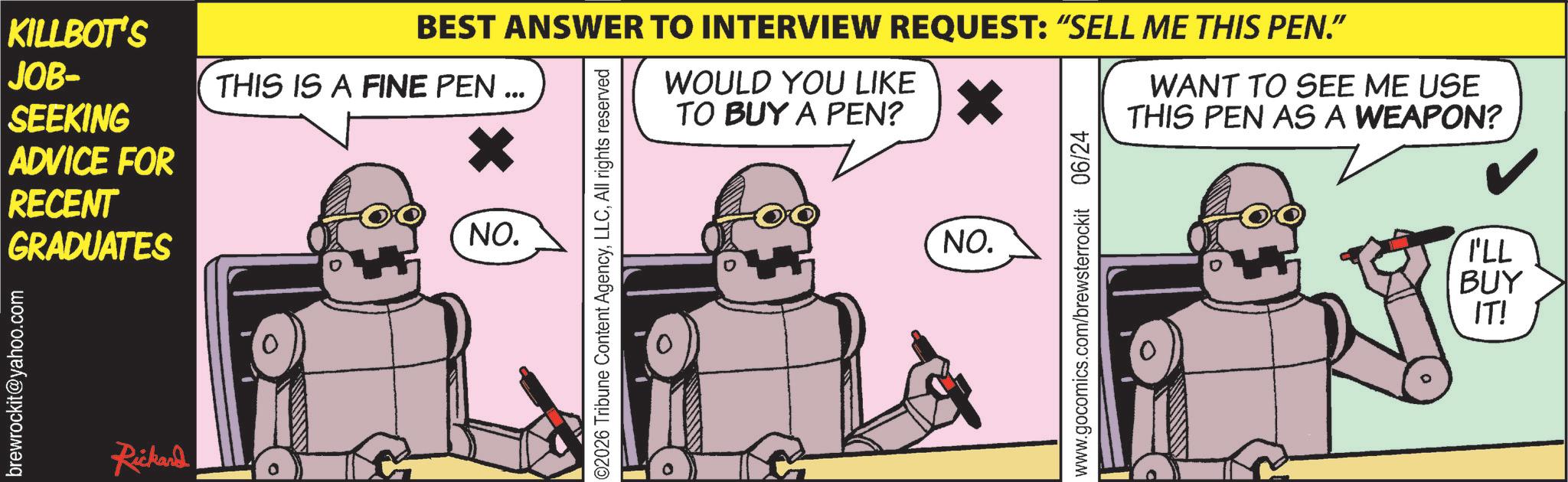 Robot OCR: brewrockit@yahoo.com KILLBOT'S JOB- THIS IS A FINE PEN ... SEEKING ADVICE FOR RECENT GRADUATES Rickand NO. BEST ANSWER TO INTERVIEW REQUEST: “SELL ME THIS PEN.” WOULD YOU LIKE TO BUY A PEN? WANT TO SEE ME USE THIS PEN AS A WEAPON? 02026 Tribune Content AgencyAll rights reserved NO. www.gocomics.com/brewsterrockit 06/24 I'LL BUY IT! brewrockit@yahoo.com KILLBOT'S JOB- THIS IS A FINE PEN ... SEEKING ADVICE FOR RECENT GRADUATES Rickand NO . BEST ANSWER TO INTERVIEW REQUEST : “ SELL ME THIS PEN . ” WOULD YOU LIKE TO BUY A PEN ? WANT TO SEE ME USE THIS PEN AS A WEAPON ? 02026 Tribune Content AgencyAll rights reserved NO . www.gocomics.com/brewsterrockit 06/24 I'LL BUY IT !