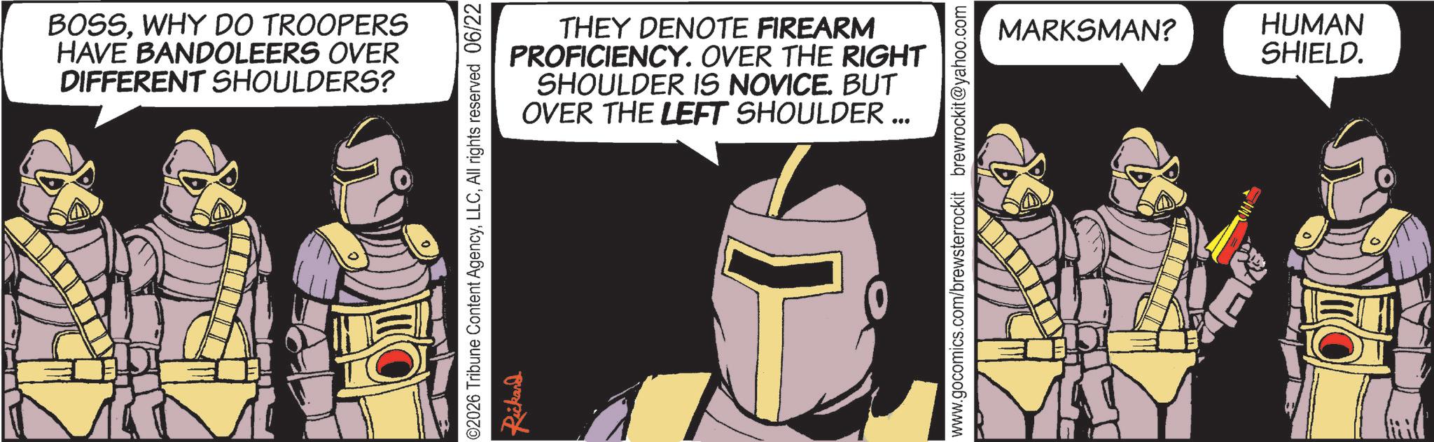 Animated cartoon OCR: BOSSWHY DO TROOPERS HAVE BANDOLEERS OVER DIFFERENT SHOULDERS? THEY DENOTE FIREARM PROFICIENCY. OVER THE RIGHT SHOULDER IS NOVICE. BUT OVER THE LEFT SHOULDER ... ©2026 Tribune Content AgencyAll rights reserved 06/22 Rickard www.gocomics.com/brewsterrockit brewrockit@yahoo.com MARKSMAN? HUMAN SHIELD. BOSSWHY DO TROOPERS HAVE BANDOLEERS OVER DIFFERENT SHOULDERS ? THEY DENOTE FIREARM PROFICIENCY . OVER THE RIGHT SHOULDER IS NOVICE . BUT OVER THE LEFT SHOULDER ... © 2026 Tribune Content AgencyAll rights reserved 06/22 Rickard www.gocomics.com/brewsterrockit brewrockit@yahoo.com MARKSMAN ? HUMAN SHIELD .