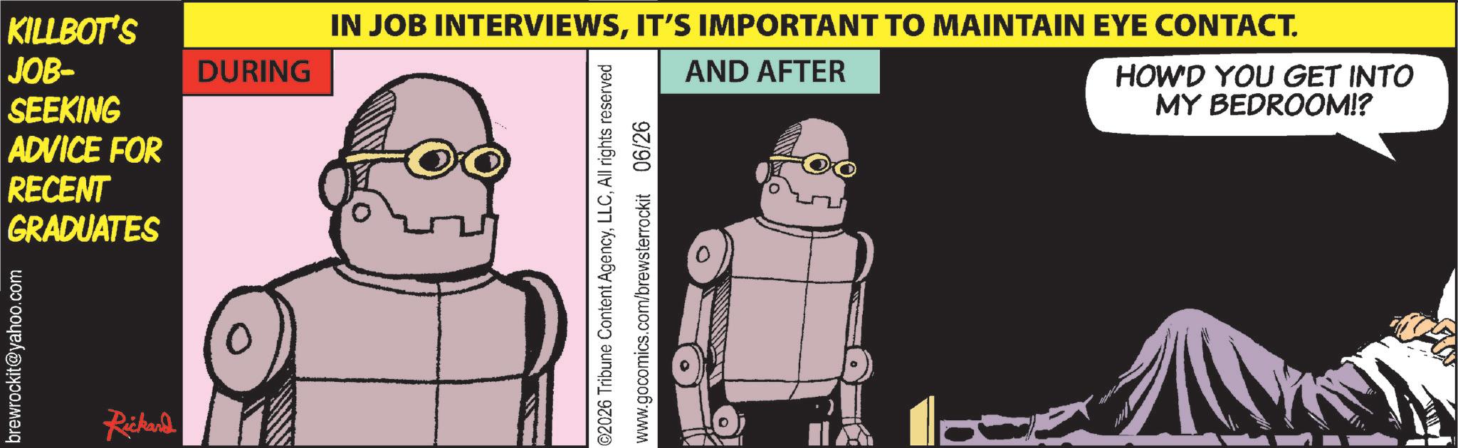 Publication OCR: brewrockit@yahoo.com KILLBOT'S JOB- DURING SEEKING ADVICE FOR RECENT GRADUATES Rickand IN JOB INTERVIEWSIT'S IMPORTANT TO MAINTAIN EYE CONTACT. AND AFTER HOW'D YOU GET INTO MY BEDROOM!? ©2026 Tribune Content AgencyAll rights reserved www.gocomics.com/brewsterrockit 06/26 brewrockit@yahoo.com KILLBOT'S JOB- DURING SEEKING ADVICE FOR RECENT GRADUATES Rickand IN JOB INTERVIEWSIT'S IMPORTANT TO MAINTAIN EYE CONTACT . AND AFTER HOW'D YOU GET INTO MY BEDROOM !? © 2026 Tribune Content AgencyAll rights reserved www.gocomics.com/brewsterrockit 06/26