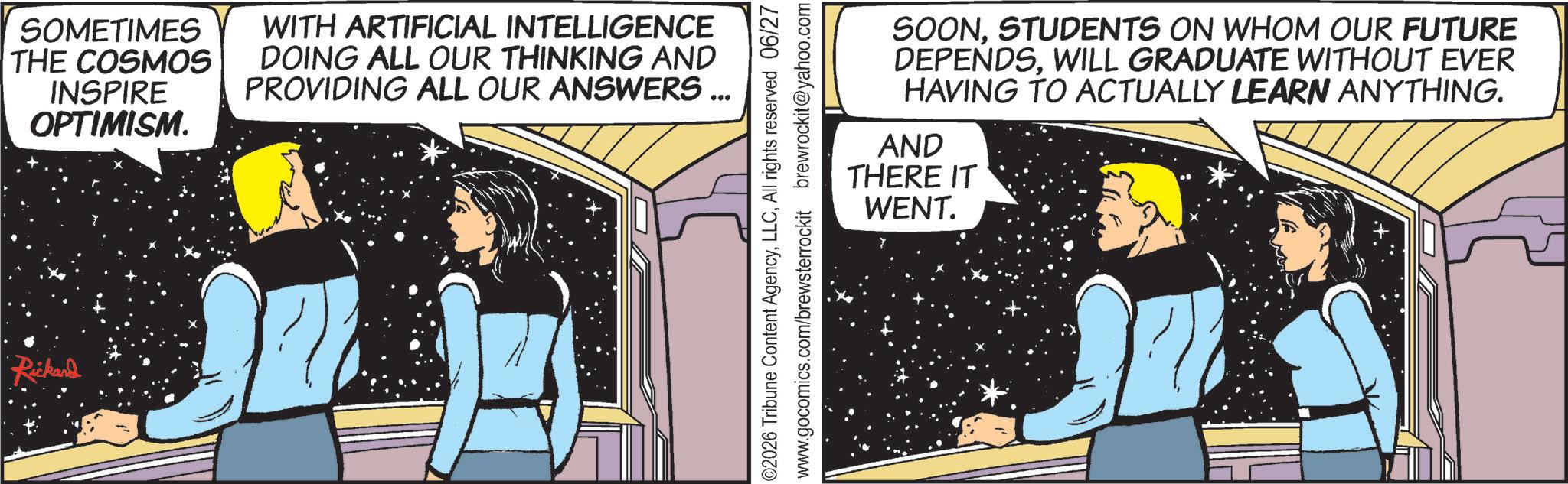 Hearing OCR: Rickard SOMETIMES THE COSMOS INSPIRE OPTIMISM. WITH ARTIFICIAL INTELLIGENCE DOING ALL OUR THINKING AND PROVIDING ALL OUR ANSWERS ... ©2026 Tribune Content AgencyAll rights reserved 06/27 www.gocomics.com/brewsterrockit brewrockit@yahoo.com SOONSTUDENTS ON WHOM OUR FUTURE DEPENDSWILL GRADUATE WITHOUT EVER HAVING TO ACTUALLY LEARN ANYTHING. AND THERE IT WENT. Rickard SOMETIMES THE COSMOS INSPIRE OPTIMISM . WITH ARTIFICIAL INTELLIGENCE DOING ALL OUR THINKING AND PROVIDING ALL OUR ANSWERS ... © 2026 Tribune Content AgencyAll rights reserved 06/27 www.gocomics.com/brewsterrockit brewrockit@yahoo.com SOONSTUDENTS ON WHOM OUR FUTURE DEPENDSWILL GRADUATE WITHOUT EVER HAVING TO ACTUALLY LEARN ANYTHING . AND THERE IT WENT .
