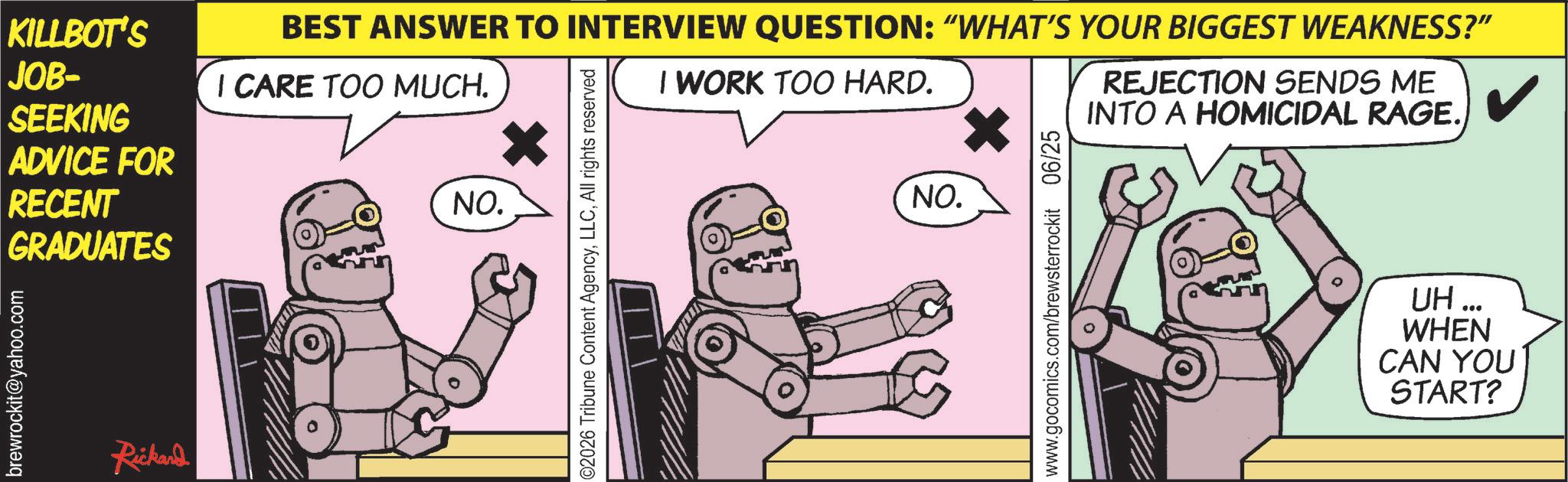 Animated cartoon OCR: KILLBOT'S JOB- SEEKING ADVICE FOR RECENT GRADUATES brewrockit@yahoo.com Rickand BEST ANSWER TO INTERVIEW QUESTION: “WHAT'S YOUR BIGGEST WEAKNESS?" I CARE TOO MUCH. NO. ©2026 Tribune Content AgencyAll rights reserved I WORK TOO HARD. NO. www.gocomics.com/brewsterrockit 06/25 REJECTION SENDS ME INTO A HOMICIDAL RAGE. UH... WHEN CAN YOU START? KILLBOT'S JOB- SEEKING ADVICE FOR RECENT GRADUATES brewrockit@yahoo.com Rickand BEST ANSWER TO INTERVIEW QUESTION : “ WHAT'S YOUR BIGGEST WEAKNESS ? " I CARE TOO MUCH . NO . © 2026 Tribune Content AgencyAll rights reserved I WORK TOO HARD . NO . www.gocomics.com/brewsterrockit 06/25 REJECTION SENDS ME INTO A HOMICIDAL RAGE . UH ... WHEN CAN YOU START ?